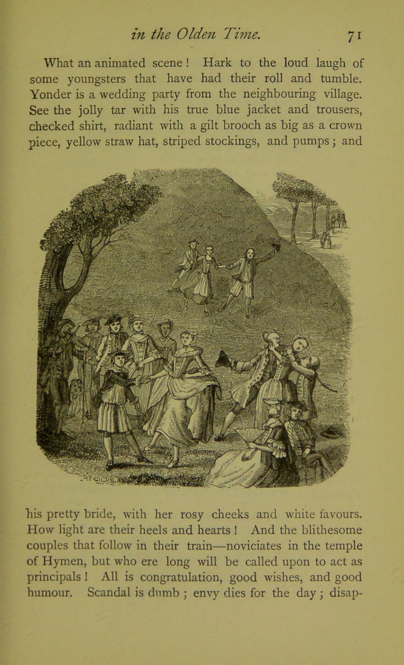 What an animated scene ! Hark to the loud laugh of some youngsters that have had their roll and tumble. Yonder is a wedding party from the neighbouring village. See the jolly tar with his true blue jacket and trousers, checked shirt, radiant with a gilt brooch as big as a crown piece, yellow straw hat, striped stockings, and pumps ; and his pretty bride, with her rosy cheeks and white favours. How light are their heels and hearts ! And the blithesome couples that follow in their train—noviciates in the temple of Hymen, but who ere long will be called upon to act as principals ! All is congratulation, good wishes, and good humour. Scandal is dumb ; envy dies for the day; disap-