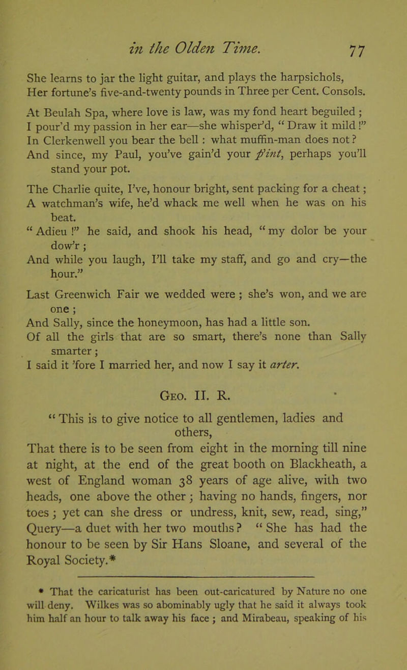 She learns to jar the light guitar, and plays the harpsichols, Her fortune’s five-and-twenty pounds in Three per Cent. Consols. At Beulah Spa, where love is law, was my fond heart beguiled ; I pour’d my passion in her ear—she whisper’d, “ Draw it mild!” In Clerkenwell you bear the bell: what muffin-man does not ? And since, my Paul, you’ve gain’d your fint, perhaps you’ll stand your pot. The Charlie quite. I’ve, honour bright, sent packing for a cheat; A watchman’s wife, he’d whack me well when he was on his beat. “ Adieu !” he said, and shook his head, “ my dolor be your dow’r; And while you laugh. I’ll take my staff, and go and cry—the hour.” Last Greenwich Fair we wedded were ; she’s won, and we are one ; And Sally, since the honeymoon, has had a little son. Of all the girls that are so smart, there’s none than Sally smarter; I said it ’fore I married her, and now I say it ar/er. Geo. II. R. “ This is to give notice to all gentlemen, ladies and others, That there is to be seen from eight in the morning till nine at night, at the end of the great booth on Blackheath, a west of England woman 38 years of age alive, with two heads, one above the other ; having no hands, fingers, nor toes; yet can she dress or undress, knit, sew, read, sing,” Query—a duet with her two mouths ? “ She has had the honour to be seen by Sir Hans Sloane, and several of the Royal Society.* • That the caricaturist has been out-caricatured by Nature no one will deny. Wilkes was so abominably ugly that he said it always took him half an hour to talk away his face ; and Mirabeau, speaking of his