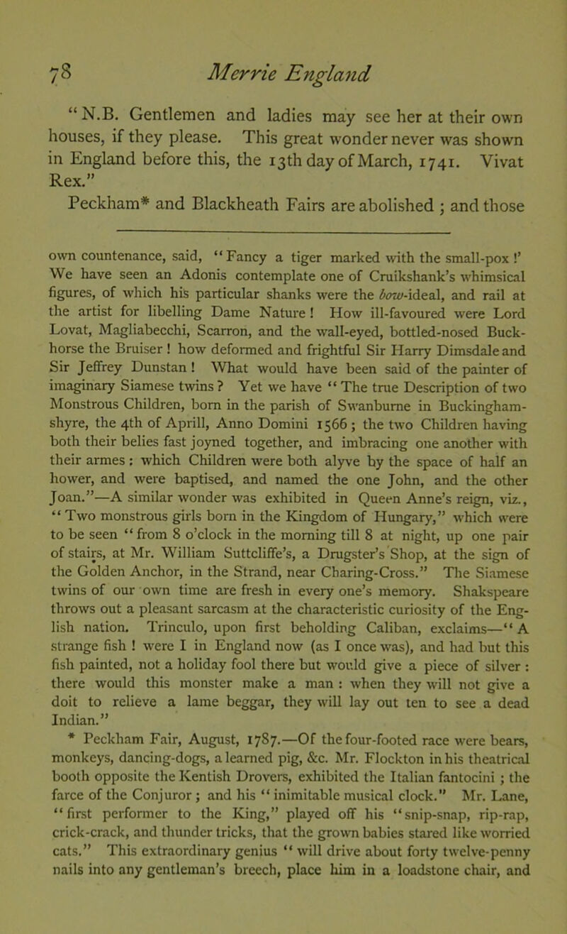 “ N.B. Gentlemen and ladies may see her at their own houses, if they please. This great wonder never was shown in England before this, the 13th day of March, 1741. Vivat Rex.” Peckham* and Blackheath Fairs are abolished ; and those own countenance, said, “Fancy a tiger marked with the small-pox !’ We have seen an Adonis contemplate one of Cruikshank’s whimsical figures, of which his particular shanks were the bow-iAeaX, and rail at the artist for libelling Dame Nature! How ill-favoured were Lord Lovat, Magliabecchi, Scarron, and the wall-eyed, bottled-nosed Buck- horse the Bruiser ! how deformed and frightful Sir Harry Dimsdale and Sir Jeffrey Dunstan ! What would have been said of the painter of imaginary Siamese twins ? Yet we have “ The tme Description of two Monstrous Children, bom in the parish of Swanbume in Buckingham- shyre, the 4th of Aprill, Anno Domini 1566 ; the two Children having both their belies fast jo)med together, and imbracing one another with their armes : which Children were both alyve by the space of half an hower, and were baptised, and named the one John, and the other Joan.”—A similar wonder was exhibited in Queen Anne’s reign, viz., “ Two monstrous girls bom in the Kingdom of Hungary,” which were to be seen “ from 8 o’clock in the morning till 8 at night, up one pair of stairs, at Mr. William Suttcliffe’s, a Dragster’s Shop, at the sign of the Golden Anchor, in the Strand, near Charing-Cross.” The Si.amese twins of our own time are fresh in every one’s memory. Shakspeare throws out a pleasant sarcasm at the characteristic curiosity of the Eng- lish nation. Trinculo, upon first beholding Caliban, exclaims—“A strange fish ! were I in England now (as I once was), and had but this fish painted, not a holiday fool there but would give a piece of silver : there would this monster make a man : when they will not give a doit to relieve a lame beggar, they will lay out ten to see a dead Indian.” * Beckham Fair, August, 1787.—Of the four-footed race were bears, monkeys, dancing-dogs, a learned pig, &c. Mr. Flockton in his theatrical booth opposite the Kentish Drovers, exhibited the Italian fantocini ; the farce of the Conjuror j and his “ inimitable musical clock. Mr. Lane, “first perfonner to the King,” played off his “snip-snap, rip-rap, crick-crack, and thunder tricks, that the growm babies stared like worried cats.” This extraordinary genius “ will drive about forty twelve-penny nails into any gentleman’s breech, place him in a loadstone chair, and