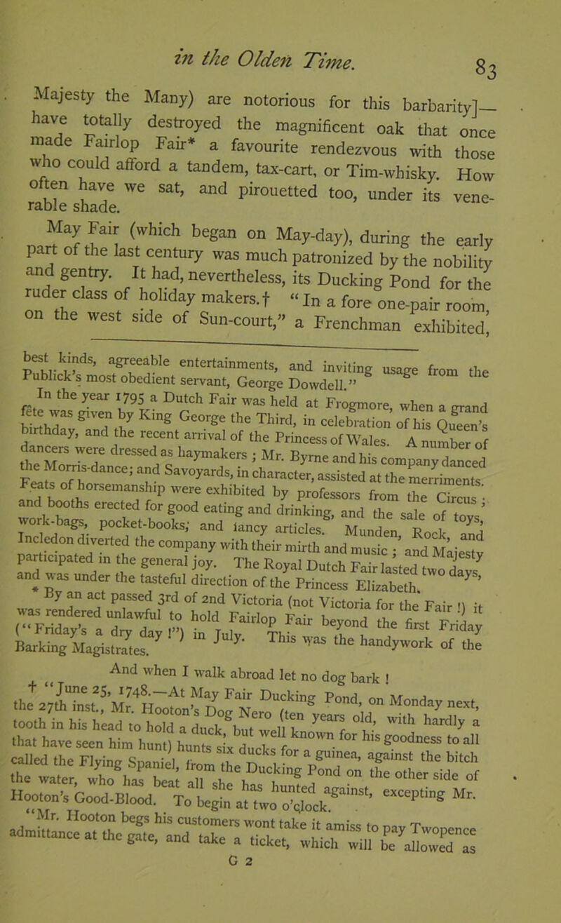 Majesty the Many) are notorious for this barbarity]— have totally destroyed the magnificent oak that once made Fairlop Fair* a favourite rendezvous with those who could afford a tandem, tax-cart, or Tim-whisky. How ° m pirouetted too, under its vene- rable shade. d'^ing the early part of the last century was much patronized by the nobility and gentry. It had, nevertheless, its Ducking Pond for the ruder class of hohdy makers, f “ In a fore one-pair room, on the west side of Sun-court,” a Frenchman exhibited. entertainments, and inviting usage from the Pubhck s most obedient servant, George Dowdell ” In the year 1795 a Dutch Fair was held at Fr^gmore, when a grand birthr - ‘^^l^bmtion of his qZni birthday, and the recent arrival of the Princess of Wales. A number of the ML? BymeandhiscompanyZLd the Moms-dance; and Savoyards, in character, assisted at the merriments Feats ofhorsemanship were exhibited by professors from r and booths erected for good eating and d^'k^rand *e sit of7o“vV ‘ancy articles. Munden, Rock and Inc edon diverted the company with their mirth and music ; and nliestv participated in the general joy. The Royal Dutch Fair lasted two davs * Bra^a T ‘r'? fElizabeth. ’ By an act passed 3rd of 2nd Victoria (not Victoria for the Fair tl thetrsf Fliy Barking Magistrates. ^ handywork of the And when I walk abroad let no dog bark ! the^ayiTnsh^ Monday next, tttttetettm^ht;?^ “BF” Good-BIood.