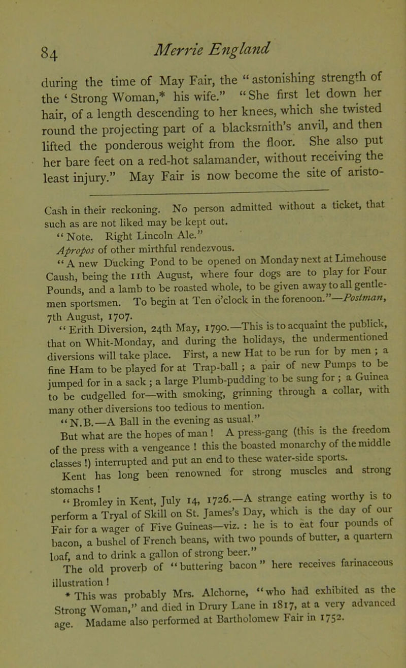 dviring the time of May Fair, the “ astonishing strength of the ‘ Strong Woman,* his wife.” “ She first let down^ her hair, of a length descending to her knees, which she twisted round the projecting part of a blacksmith’s anvil, and then lifted the ponderous weiglit from the floor. She also put her bare feet on a red-hot salamander, without receiving the least injury.” May Fair is now become the site of aristo- Cash in their reckoning. No person admitted without a ticket, that such as are not liked may be kept out. “ Note. Right Lincoln Ale.” Apropos of other mirthful rendezvous. “A new Ducking Pond to be opened on Monday next at Limehouse Caush, being the nth August, where four dogs are to play for Four Pounds, and a lamb to be roasted whole, to be given away to all gentle- men sportsmen. To begin at Ten o’clock in the forenoon.”— 7th August, 1707. . “ Frith Diversion, 24th May, 1790.—This is to acquaint the public^ that on Whit-Monday, and during the holidays, the undermentioned diversions will take place. First, a new Hat to be run for by men ; a fine Ham to be played for at Trap-ball; a pair of new Pumps to be jumped for in a sack ; a large Plumb-pudding to be sung for ; a Guinea to be cudgelled for—with smoking, grinning through a collar, with many other diversions too tedious to mention. “N.B.—A Ball in the evening as usual.” But what are the hopes of man ! A press-gang (this is the freedom of the press with a vengeance ! this the boasted monarchy of the middle classes !) interrupted and put an end to these water-side sports. Kent has long been renowned for strong muscles and strong “Bromley in Kent, July 14, 1726.-A strange eating worthy is to perform a Tryal of Skill on St. James’s Day, which is the day of our Fair for a wager of Five Guineas-viz. : he is to eat four pounds of bacon, a bushel of French beans, with two pounds of butter, a quartern loaf, and to drink a gallon of strong beer.” The old proverb of “buttering bacon” here receives farinaceous illustration I j .1. * This was probably Mrs. Alchome, “ who had exhibited as the Strong Woman,” and died in Drury Lane in 1817, at a very advanced age. Madame also performed at Bartholomew Fair in 1752.