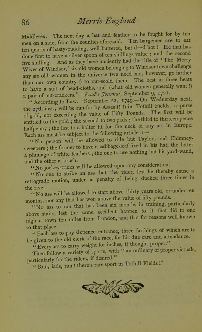 Middlesex. The next day a hat and feather to be fought for by ten men on a side, from the counties aforesaid. Ten bargemen are to eat ten quarts of hasty-pudding, well buttered, but d—d hot! He that has done first to have a silver spoon of ten shillings value ; and the second five shilling. And as they have anciently had the title of ‘ The Merry Wives of Windsor, ’ six old women belonging to Windsor town challenge any six old women in the universe (we need not, however, go farther than our own country !) to out-scold them. The best in three heats to have a suit of head-cloths, and (what old women generally want!) a pair of nut-crackers.”—Read’s Journal, September 9> 1721. “ According to Law. September 22, 1749.—On Wednerday next, the 27th inst., will be run for by Asses (! !) in Tothill Fields, a puree of gold, not exceeding the value of Fifty Pounds. The first wall be entitled to the gold ; the second to two pads ; the third to thirteen pence halfpenny ; the last to a halter fit for the neck of any ass in Europe. Each ass must be subject to the followng articles “ No person will be allowed to ride but Taylors and Chimney- sweepers : the former to have a cabbage-leaf fixed m his hat, the latter a plumage of white feathers ; the one to use nothing but his yard-wand, and the other a brush. “No jockey-tricks will be allowed upon any consideration. “No one to strike an ass but the rider, lest he thereby cause a retrograde motion, under a penalty of being ducked three times in the river. , . ,. j ^ _ “No ass will be allowed to start above thirty years old, or under ten months, nor any that has won above the value of fifty pounds. “No ass to run that has been six months m training, particularly above stairs, lest the same accident happen to it that did to one nigh a town ten miles from London, and that for reasons weU knoivn Each’ass to pay sixpence entrance, three farthings of which are to be given to the old clerk of the race, for his due care and attendance. “ Every ass to carry weight for inches, if thought proper. Then follow a variety of sports, with “ an ordinary of proper victuals, particularly for the riders, if desired. ^ “ Run, lads, run ! there’s rare sport m Tothill Fields 1