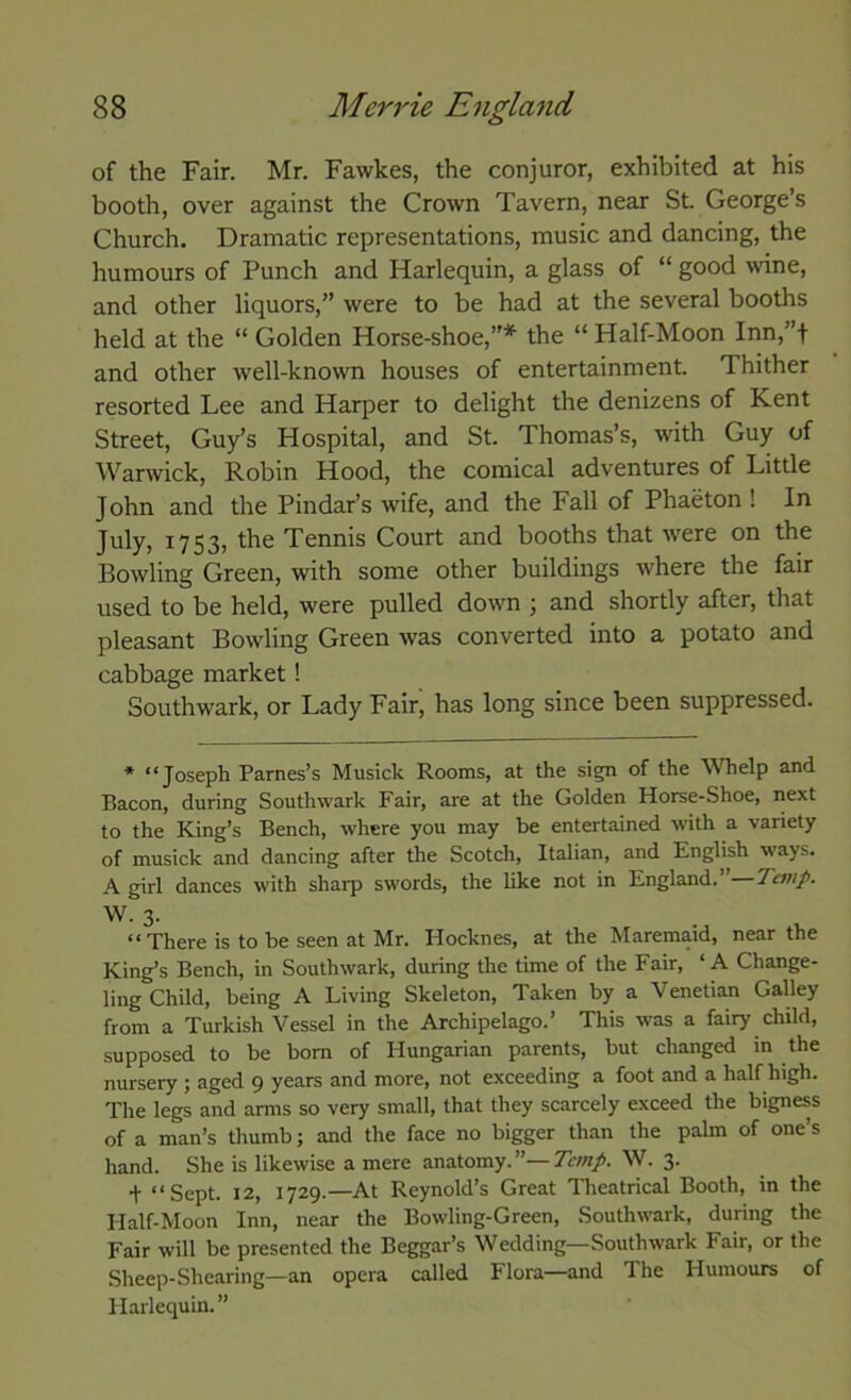 of the Fair. Mr. Fawkes, the conjuror, exhibited at his booth, over against the Crown Tavern, near St. George’s Church. Dramatic representations, music and dancing, the humours of Punch and Harlequin, a glass of “ good wine, and other liquors,” were to be had at the several booths held at the “ Golden Horse-shoe,”* the “ Half-Moon Inn,”f and other well-known houses of entertainment. Thither resorted Lee and Harper to delight the denizens of Kent Street, Guy’s Hospital, and St. Thomas’s, with Guy of Warwick, Robin Hood, the comical adventures of Little John and the Pindar’s wife, and the Fall of Phaeton ! In July, 1753, the Tennis Court and booths that \vere on the Bowling Green, with some other buildings where the fair used to be held, were pulled down ; and shortly after, that pleasant Bowling Green was converted into a potato and cabbage market! Southwark, or Lady Fair^ has long since been suppressed. * “ Josfipk Parnes’s Musick Rooms, at the sign of the Whelp and Bacon, during Southwark Fair, are at the Golden Horse-Shoe, next to the King’s Bench, where you may be entertained with a variety of musick and dancing after the Scotch, Italian, and English w'ays. A girl dances with sharp swords, the like not in England.” Temp. W. 3. ‘‘There is to be seen at Mr. Hocknes, at the Maremaid, near the King’s Bench, in Southwark, during the time of the Fair, ‘ A Change- ling Child, being A Living Skeleton, Taken by a Venetian Galley from a Turkish Vessel in the Archipelago.’ This was a fairy child, supposed to be bom of Hungarian parents, but changed m the nursery ; aged 9 years and more, not exceeding a foot and a half high. The legs and arms so very small, that they scarcely exceed the bigness of a man’s thumb; and the face no bigger than the palm of one’s hand. She is likewise a mere anatomy.”—Temp. W. 3. + “Sept. 12, 1729.—At Reynold’s Great Theatrical Booth, in the Half-Moon Inn, near the Bowling-Green, Southwark, during the Fair will be presented the Beggar’s Wedding—Southwark Fair, or the Sheep-Shearing—an opera called Flora—and The Humomrs of Harlequin. ”