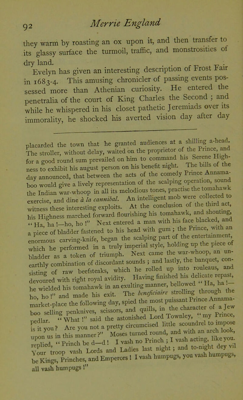 they warm by roasting an ox upon it, and then transfer to its glassy surface the turmoil, traffic, and monstrosities of dry land. _ , . . Evelyn has given an interesting description of Frost hair in 1683-4. This amusing chronicler of passing events pos- sessed more than Athenian curiosity. He entered the penetralia of the court of King Charles the Second \ and while he whispered in his closet pathetic Jeremiads over its immorality, he shocked his averted vision day after day placarded the town that he granted audiences at a shilling a-head. The stroller, without delay, waited on the proprietor of the Pnnc^ and for a good round sum prevailed on him to command In® Serene Hig - ness to exhibit his august person on his benefit night. The bills of day announced, that between the acts of the comedy Pnnce Annama- boo would give a lively representation of the scalping operation, sound the Indian war-whoop in all its melodious tones, practise the to® Jawlc exercise, and dine d la cannibal. An intelligent mob were collected to witness these interesting exploits. At the conclusion of the third act, his Highness marched forward flourishing his tomahawk, and shout g, “Ha ha !—ho, ho !” Next entered a man with his face blacked, and a niece of bladder fastened to his head with gum ; the Pnnce, with an enormous carving-knife, began the scalping part of the entertainment, which he performed in a truly imperial style, holding up the piece bladder as^a token of triumph. Next came the war-whoop, an un- earthly combination of discordant sounds ; and lastly, the banquet, con- Jsting of raw beefsteaks, which he rolled up mm rouleaus, and devoured »Uh right roy.l avidity. Having finished r.pjh he wielded his tomahawk in an exulting manner, bellowed Ha, ha ho ho'” and made his exit. The bcncjiciairc strolling through the ™rket-plaee the following day, spied the most pnissant Ptmce Amuama. Z Siing penknives, sc\sors. and quills, in the ch.rae.e, of a Jew Your troop vash Lords and Ladies last night ; and to-night dey vil ^e Kings. Prinches, and Emperors 1 I vash huinpugs, you vash humpugs, all vash humpugs 1”