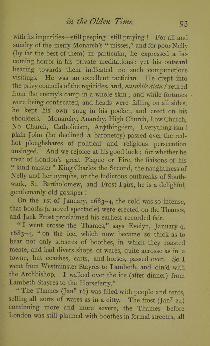 with its impurities—still peeping! still praying ! For all and sundry of the merry Monarch’s “ misses,” and for poor Nelly (by far the best of them) in particular, he expressed a be- coming horror in his private meditations : yet his outward bearing towards them indicated no such compunctious visitings. He was an excellent tactician. He crept into the privy councils of the regicides, and, mirabile dictu / retired from the enemy’s camp in a whole skin; and while fortunes were being confiscated, and heads were falling on all sides, he kept his own snug in his pocket, and erect on his shoulders. Monarchy, Anarchy, High Church, Low Church, No Church, Catholicism, An^thing-ism, Everything-ism ! plain John (he declined a baronetcy) passed over the red- hot ploughshares of political and religious persecution unsinged. And we rejoice at his good luck for whether he treat of London’s great Plague or Fire, the liaisons of his “ kind master ” King Charles the Second, the naughtiness of Nelly and her nymphs, or the ludicrous outbreaks of South- wark, St. Bartholomew, and Frost Fairs, he is a delighful, gentlemanly old gossiper ! On the ist of January, 1683-4, the cold was so intense, that booths (a novel spectacle) were erected on the Thames, and Jack Frost proclaimed his earliest recorded fair. “ I went crosse the Thames,” says Evelyn, January 9, 1683-4, “on the ice, which now became so thick as to bear not only streetes of boothes, in which they roasted meate, and had divers shops of wares, quite acrosse as in a towne, but coaches, carts, and horses, passed over. So I went from Westminster Stayres to Lambeth, and din’d with the Archbishop. I walked over the ice (after dinner) from Lambeth Stayres to the Horseferry.” “ The Thames (Jan^ 16) was filled with people and tents, selling all sorts of wares as in a citty. The frost (Jan’’ 24) continuing more and more severe, the Thames before London was still planned with boothes in formal streetes, all