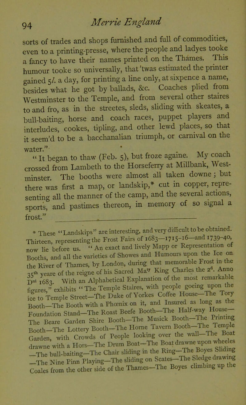 sorts of trades and shops furnished and full of commodities, even to a printing-presse, where the people and ladyes tooke a fancy to have their names printed on the Thames. This humour tooke so universally, that’twas estimated the printer gained 5/. a day, for printing a line only, at sixpence a name, besides what he got by ballads, &c. Coaches plied from Westminster to the Temple, and from several other staires to and fro, as in the streetes, sleds, sliding with skeates, a bull-baiting, horse and coach races, puppet players and interludes, cookes, tipling, and other lewd places, so that it seem’d to be a bacchanalian triumph, or carnival on the water.” ' . 1. “ It began to thaw (Feb. 5), but froze againe. My coach crossed from Lambeth to the Horseferry at Millbank, West- minster. The booths were almost all taken downe; but there was first a map, or landskip,* cut in copper, repre- senting all the manner of the camp, and the several actions, sports, and pastimes thereon, in memory of so signal a frost.” * These “Landskips” are interesting, and very difficult to be obtained. Thirteen, representing the Frost Fairs of 1683—1715-16—and 1739-40. now lie before us. “ An exact and lively Mapp or Representation of Booths, and all the varieties of Showes and Humours upon the Ice on the River of Thames, by London, during that memorable Frost m the 35‘b yeare of the reigne of his Sacred Ma^ King Charles the 2 . Anno I)»' 1683 With an Alphabetical Explanation of the most remarkable figures,”‘exhibits “The Temple Staires, with people goeing upon the ice to Temple Street-The Duke of Yorkes Coffee House--The To^ Booth-The Booth with a Phcenix on it, and Insured as long as the Foundation Stand—The Roast Beefe Booth-The Half-way Hou^ The Beare Garden Shire Booth-The Musick B°oth-The Printing Booth-The Lottery Booth-The Horne Tavern Jempk Garden, with Crowds of People looking over the wall-The Boat drawne with a Hors—The Drum Boat-The Boat drawne upon wheeles —The bull-baiting—The Chair sliding in the Ring—The Boyes Sliding —The Nine Pinn Playing—The sliding on Scales—The Sledge drawing Coaks from the other side of the Thames-The Boyes climbing up the