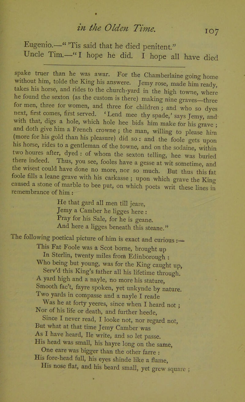 171 the Olde7i TiiTte. 107 Eugenio.—“ ’Tis said that he died penitent.” Uncle Tim.—“I hope he did. I hope all have died spake truer than he was awar. For the Chamberlaine going home without him, tolde the King his answere. Jemy rose, made him ready takes his horse, and rides to the church-yard in the high towne, where he found the sexton (as the custom is there) making nine graves—three for men, three for women, and three for children; and who so dyes next, first comes, first served. ‘Lend mee thy spade,’ says Jemy, and with that, digs a hole, which hole hee bids him make for his grave ; and doth give him a French crowne ; the man, willing to please him’ (more for his gold than his pleasure) did so : and the foole gets upon his horse, rides to a gentleman of the towne, and on the sodaine, within two houres after, dyed : of whom the sexton telling, hee was buried there indeed. Thus, you see, fooles have a gesse at wit sometime, and the ivisest could have done no more, nor so much. But thus this fat foole fills a leane gi-ave with his carkasse ; upon which gi-ave the King caused a stone of marble to bee put, on which poets writ these lines in remembrance of him ; He that gard all men till jeare, Jemy a Camber he ligges here : Pray for his Sale, for he is geane. And here a ligges beneath this steane.” The following poetical picture of him is exact and curious This Fat Foole was a Scot borne, brought up In Sterlin, twenty miles from Edinborough : Who being but young, was for the King caught up, Serv’d this King’s father all his lifetime through. A yard high and a nayle, no more his stature. Smooth fac’t, fayre spoken, yet unkynde by nature. Two yards in compasse and a nayle I reade Was he at forty yeeres, since when I heard not; Nor of his life or death, and further heede. Since I never read, I looke not, nor regard not. But what at that time Jemy Camber'was As I have heard. He write, and so let passe. His head was small, his hayre long on the same. One eare was bigger than the other farre : His fore-head full, his eyes shinde like a flame, Plis nose flat, and his beard small, yet grew square ;