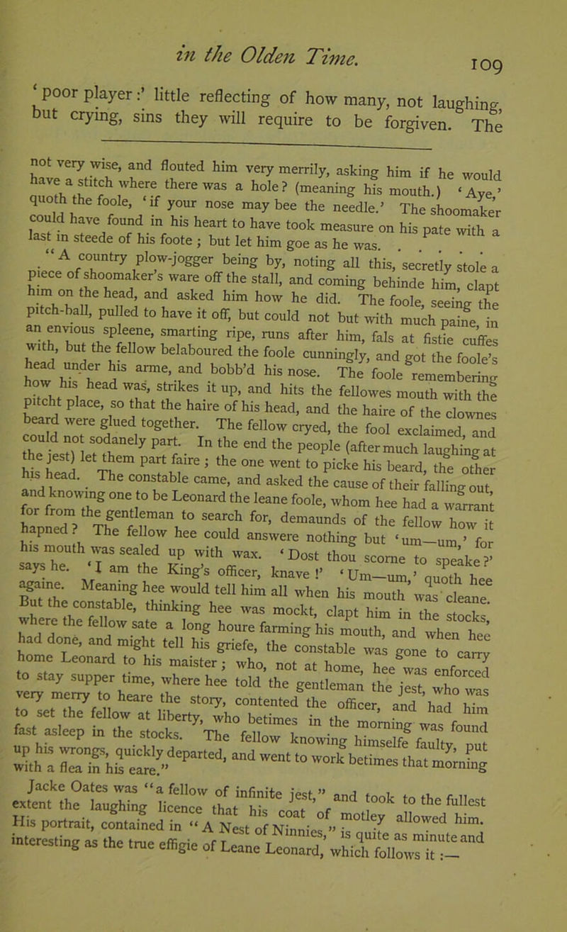 ‘poor player:’ little reflecting of how many, not laughing but crymg, sms they will require to be forgiven. The not very wise, and flouted him very merrily, asking him if he would have a stitch where there was a hole ? (meaning his mouth.) ‘ Aye ’ could have found m h.s heart to have took measure on his pate with a lasUn steede of his foote ; but let him goe as he was. . ^ all this,'sec‘retiystolea p ece ofshoomakers ware off the stall, and coming behinde him clant him on the head and asked him how he did. Ihe fooj sed^g the pitch-ball, pulled to have it off, but could not but with much paine in an eninous spleene, smarting ripe, runs after him, fals at fistie cuffes with, but the fellow belaboured the foole cunningly, and got the foole’s head under his arme, and bobb’d his nose. tIIVooIc „betg how his head was. strikes it up, and hits the fellowes mouth with thf pitcht place, so that the haire of his head, and the haire of the clownes ihe f r 1 (after much laughi^at e jest) let them part faire ; the one went to picke his beard, the other and^^'^' • came, and asked the cause of their falling out for fmmT^ ^ad a warrant hapLd ? Thfr of the fellow how it hapned The fellow hee could answere nothing but ‘um-um ’ for his mouth was sealed up with wax. ‘Dost thou scome to sp^Ike?’ says he. I am the King’s officer, knave !’ ‘ Urn—urn ’ nuoth hee Eh mouth’wLcleat where in the stocks' had do ^ houre farming his mouth, and when hee hoie T ’ “7 “'^7. Sriefe, the constable was gone to carry home Leonard to his maister; who, not at home, hee^was enforced to stay supper time, where hee told the gentleman the iesT who very merry to heare the story, contented the Tffice and h^^ to set the fellow at liberty, who betimes in ih7 ^ to asleep i. ,he s.ock.%, MW His portrait, contained in “ A Nest of Ninnies ” h'’ T interesting as the t„e e»gie of Let.“ ^ra^^VLTSir