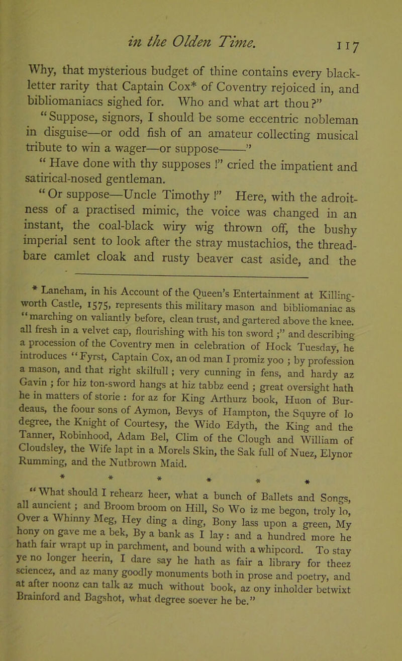 117 Why, that mysterious budget of thine contains every black- letter rarity that Captain Cox* of Coventry rejoiced in, and bibliomaniacs sighed for. Who and what art thou ?” “ Suppose, signors, I should be some eccentric nobleman in disguise—or odd fish of an amateur collecting musical tribute to win a wager—or suppose ” “ Have done with thy supposes !” cried the impatient and satirical-nosed gentleman. “ Or suppose—Uncle Timothy !” Here, with the adroit- ness of a practised mimic, the voice was changed in an instant, the coal-black wiry wig thrown off, the bushy imperial sent to look after the stray mustachios, the thread- bare camlet cloak and rusty beaver cast aside, and the Laneham, in his Account of the Queen’s Entertainment at Killing- worth Castle, 157s, represents this military mason and bibliomaniac as “marching on valiantly before, clean trust, and gartered above the knee, all fresh m a velvet cap, flourishing with his ton sword and describing a procession of the Coventry men in celebration of Hock Tuesday, he introduces “ Fyrst, Captain Cox, an od man I promiz yoo ; by profession a m^on, and that right skiliull; very cunning in fens, and hardy az Gavin ; for hiz ton-sword hangs at hiz tabbz eend ; great oversight hath he in matters of storie : for az for King Arthurz book, Huon of Bur- deaus, the foour sons of Aymon, Bevys of Hampton, the Squyre of lo degree, the Knight of Courtesy, the Wido Edyth, the King and the Tanner, Robmhood, Adam Bel, Clim of the Clough and William of Cloudsley, the Wife lapt in a Morels Skin, the Sak full of Nuez, Elynor Rumming, and the Nutbrown Maid. * “What should I rehearz heer, what a bunch of Ballets and Songs, ^1 auncient; and Broom broom on Hill, So Wo iz me begon, troly lo. Over a Whinny Meg, Hey ding a ding. Bony lass upon a green. My hony on gave me a bek. By a bank as I lay: and a hundred more he hath fair wrapt up in parchment, and bound with a whipcord. To stay ye no longer heerin, I dare say he hath as fair a library for theez sciencez, and az many goodly monuments both in prose and poetry, and at after noonz can talk az much without book, az ony inholder betwixt Brainford and Bagshot, what degree soever he be.”