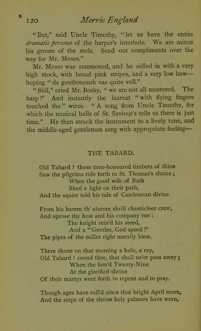 “But,” said Uncle Timothy, “let us have the entire dramatis personcB of the harper’s interlude. We are minus his groom of the stole. Send our compliments over the way for Mr. Moses.” Mr. Moses was summoned, and he sidled in with a very high stock, with broad pink stripes, and a very low bow— hoping “ de gentlemensh vas quite veil.” “ Still,” cried Mr. Bosky, “ we are not all mustered. The harp!” And instantly the laureat “ with flying fingers touched the’’ wires. “A song from Uncle Timothy, for which the musical bells of St. Saviour’s tells us there is just time.” He then struck the instrument to a lively tune, and the middle-aged gentleman sang with appropriate feeling— THE TABARD. Old Tabard ! those time-honoured timbers of thine Saw the pilgrims ride forth to St. Thomas’s shrine; When the good wife of Bath Shed a light on their path. And the squire told his tale of Cambuscan divine. From his harem th’ alarum shrill chanticleer crew, And uprose thy host and his company too : The knight rein’d his steed. And a “ Gentles, God speed !” The pipes of the miller right merrily blew. There shone on that morning a halo, a ray, Old Tabard ! round thee, that shall ne’er pass away; When the fam’d Twenty-Nine At the glorified shrine Of their martyr went forth to repent and to pray. Though ages have roll’d since that bright April mom, And the steps of the shrine holy palmers have worn,