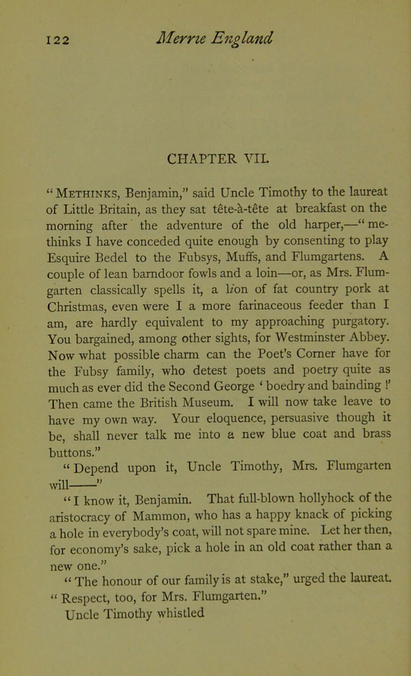 CHAPTER VIL “ Methinks, Benjamin,” said Uncle Timothy to the laureat of Little Britain, as they sat tete-k-tete at breakfast on the morning after the adventure of the old harper,—“ me- thinks I have conceded quite enough by consenting to play Esquire Bedel to the Fubsys, Muffs, and Flumgartens. A couple of lean barndoor fowls and a loin—or, as Mrs. Elum- garten classically spells it, a bon of fat country pork at Christmas, even were I a more farinaceous feeder than I am, are hardly equivalent to my approaching purgatory. You bargained, among other sights, for Westminster Abbey. Now what possible charm can the Poet’s Comer have for the Fubsy family, who detest poets and poetry quite as much as ever did the Second George ‘ boedry and bainding !’ Then came the British Museum. I will now take leave to have my own way. Your eloquence, persuasive though it be, shall never talk me into a new blue coat and brass buttons.” “Depend upon it. Uncle Timothy, Mrs. Flumgarten wll ” “ I know it, Benjamin. That full-blown hollyhock of the aristocracy of Mammon, who has a happy knack of picking a hole in everybody’s coat, will not spare mine. Let her then, for economy’s sake, pick a hole in an old coat rather than a new one.” “ The honour of our family is at stake,” urged the laureat “ Respect, too, for Mrs. Flumgarten.” Uncle Timothy whistled