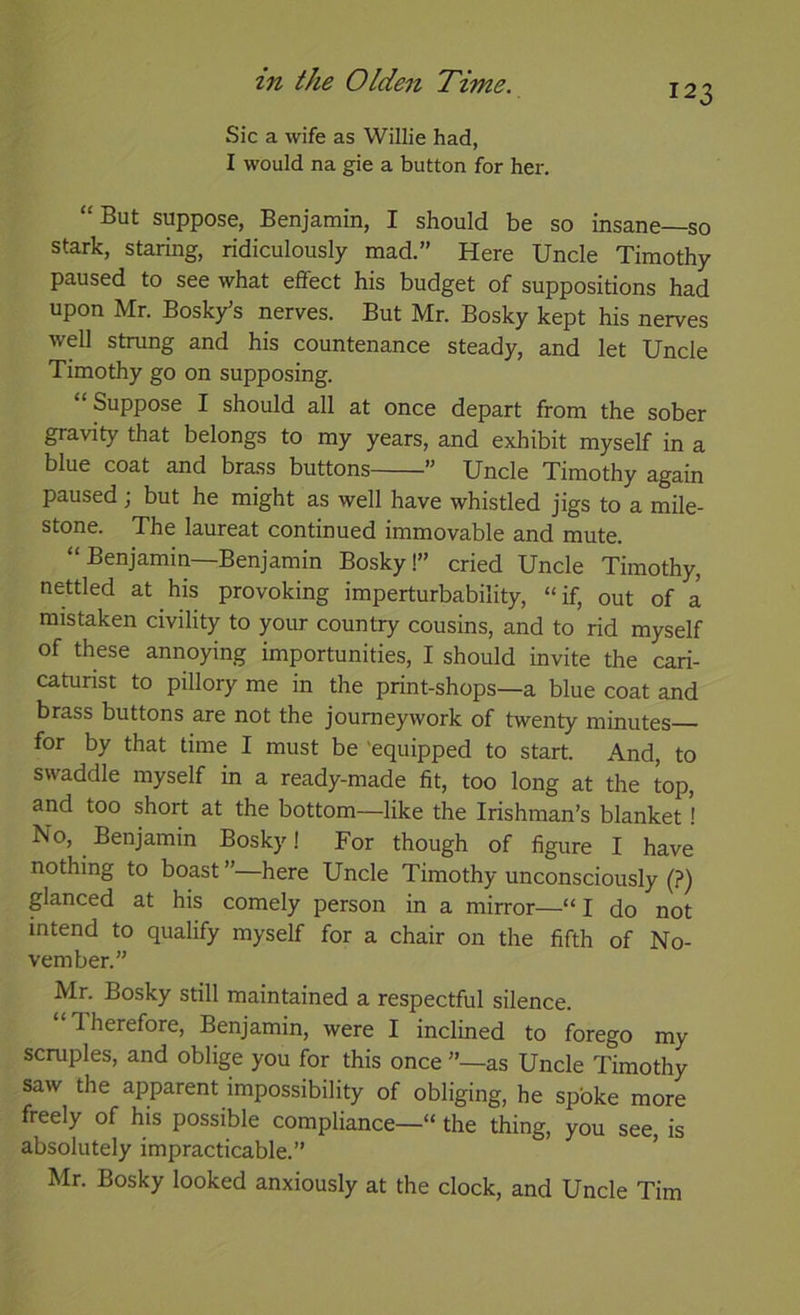 123 Sic a wife as Willie had, I would na gie a button for her. “But suppose, Benjamin, I should be so insane—so stark, staring, ridiculously mad.” Here Uncle Timothy paused to see what effect his budget of suppositions had upon Mr. Bosky’s nerves. But Mr. Bosky kept his nerves well strung and his countenance steady, and let Uncle Timothy go on supposing. “Suppose I should all at once depart from the sober gravity that belongs to my years, and exhibit myself in a blue coat and brass buttons ” Uncle Timothy again paused j but he might as well have whistled jigs to a mile- stone. The laureat continued immovable and mute. “Benjamin—Benjamin Bosky!” cried Uncle Timothy, nettled at his provoking imperturbability, “if, out of a mistaken civility to your country cousins, and to rid myself of these annoying importunities, I should invite the cari- caturist to pillory me in the print-shops—a blue coat and brass buttons are not the journeywork of twenty minutes for by that time I must be 'equipped to start. And, to swaddle myself in a ready-made fit, too long at the top, and too short at the bottom—like the Irishman’s blanket! No, Benjamin Bosky I For though of figure I have nothing to boast”—here Uncle Timothy unconsciously (?) glanced at his comely person in a mirror—“I do not intend to qualify myself for a chair on the fifth of No- vember.” Mr. Bosky still maintained a respectful silence. “Therefore, Benjamin, were I inclined to forego my scruples, and oblige you for this once ”—as Uncle Timothy saw the apparent impossibility of obliging, he spoke more freely of his possible compliance—“ the thing, you see, is absolutely impracticable.” Mr. Bosky looked anxiously at the clock, and Uncle Tim