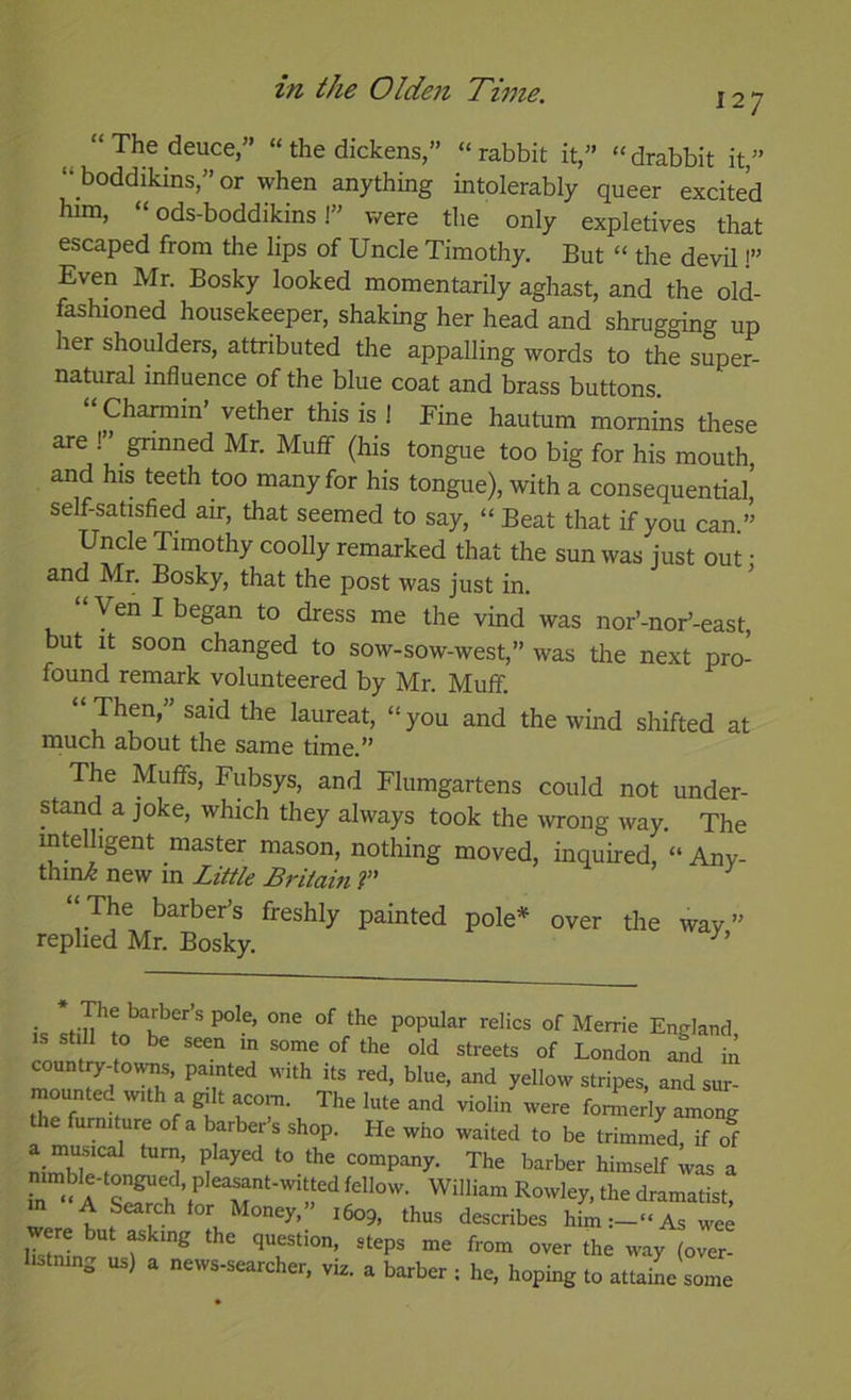 “ The deuce,” “ the dickens,” “ rabbit it,” “ drabbit it,” “ boddikins,” or when anything intolerably queer excited him, “ ods-boddikins!” were the only expletives that escaped from the lips of Uncle Timothy, But “ the devil i” Even Mr. Bosky looked momentarily aghast, and the old- fashioned housekeeper, shaking her head and shrugging up her shoulders, attributed the appalling words to the super- natural influence of the blue coat and brass buttons. Charmin vether this is ! Fine hautum mornins these are !” grinned Mr. Muff (his tongue too big for his mouth, and his teeth too many for his tongue), with a consequential, self-satisfied air, that seemed to say, “ Beat that if you can ” Uncle Timothy coolly remarked that the sun was just out; and Mr. Bosky, that the post was just in. Ven I began to dress me the vind was nor’-nor’-east, but it soon changed to sow-sow-west,” was the next pro- found remark volunteered by Mr. Muflf. “Then,” said the laureat, “you and the wind shifted at much about the same time.” The Muffs, Fubsys, and Flumgartens could not under- stand a joke, which they always took the wrong way. The intelligent master mason, nothing moved, inquired, “ Anv- thini new in Little Britain ?” “The barbeFs freshly painted pole* over the wav” replied Mr. Bosky. is stiU^tn h . of Merrie England, IS still to be seen in some of the old streets of London ^d iil countjy-towns, painted with its red, blue, and yellow stripes, and sur- th^f formerly among the furniture of a barber’s shop. He who waited to be trimmed, if of company. The barber himself was a in William Rowley, the dramatist, m A Search tor Money,” 1609, thus describes him:-‘‘Aswee listmng us) a news-searcher, viz. a barber ; he, hoping to attaine some