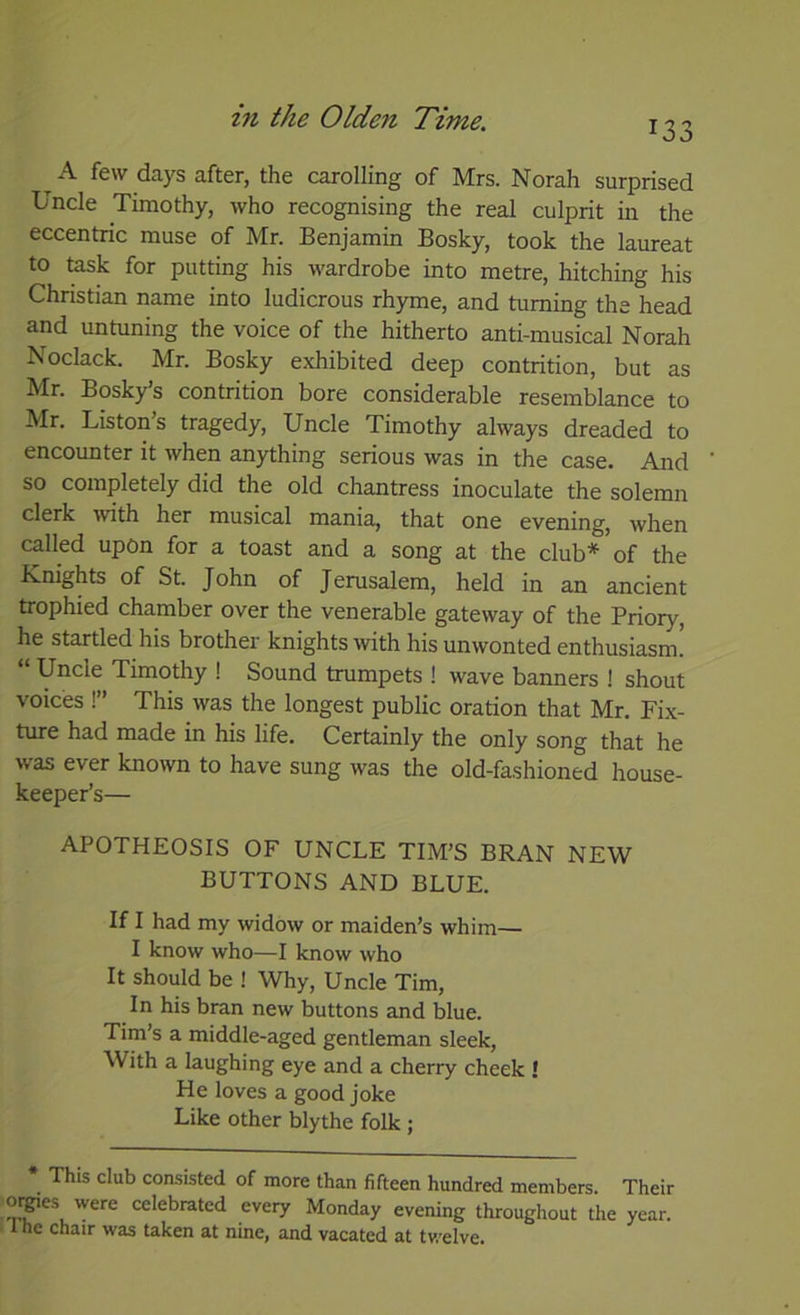 133 ^ A few days after, the carolling of Mrs. Norah surprised Uncle Timothy, who recognising the real culprit in the eccentric muse of Mr. Benjamin Bosky, took the laureat to task for putting his wardrobe into metre, hitching his Christian name into ludicrous rhyme, and turning the head and untuning the voice of the hitherto anti-musical Norah Noclack. Mr. Bosky exhibited deep contrition, but as Mr. Bosky’s contrition bore considerable resemblance to Mr. Liston’s tragedy. Uncle Timothy always dreaded to encounter it when anything serious was in the case. And so completely did the old chantress inoculate the solemn clerk 'with her musical mania, that one evening, when called upon for a toast and a song at the club* of the Knights of St. John of Jerusalem, held in an ancient trophied chamber over the venerable gateway of the Priory, he startled his brother knights ■with his unwonted enthusiasm. “ Uncle Timothy ! Sound trumpets ! wave banners ! shout voices !” This was the longest public oration that Mr. Fix- ture had made in his life. Certainly the only song that he was ever known to have sung was the old-fashioned house- keeper’s— APOTHEOSIS OF UNCLE TIM’S BRAN NEW BUTTONS AND BLUE. If I had my widow or maiden’s whim— I know who—I know who It should be ! Why, Uncle Tim, In his bran new buttons and blue. Tim’s a middle-aged gentleman sleek, With a laughing eye and a cherry cheek ! He loves a good joke Like other blythe folk ; * This club consisted of more than fifteen hundred members. Their oipes were celebrated every Monday evening throughout the year.