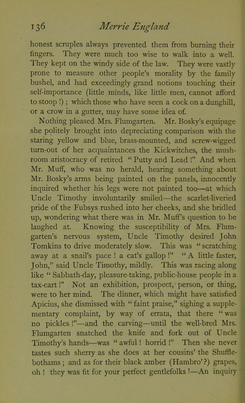 honest scruples always prevented them from burning their fingers. They were much too wise to walk into a well. They kept on the windy side of the law. They were vastly prone to measure other people’s morality by the family bushel, and had exceedingly grand notions touching their self-importance (little minds, like little men, cannot afford to stoop !); which those who have seen a cock on a dunghill, or a crow in a gutter, may have some idea of. Nothing pleased Mrs. Flumgarten. Mr. Bosky’s equipage she politely brought into depreciating comparison with the staring yellow and blue, brass-mounted, and screw-wigged turn-out of her acquaintances the Kickwitches, the mush- room aristocracy of retired “ Putty and Lead !” And when Mr. Muff, who was no herald, hearing something about Mr. Bosky’s arms being painted on the panels, innocently inquired whether his legs were not painted too—at which Uncle Timothy involuntarily smiled—the scarlet-liveried pride of the Fubsys rushed into her cheeks, and she bridled up, wondering what there was in Mr. Muffs question to be laughed at. Knowing the susceptibility of Mrs. Flum- garten’s nervous system. Uncle Timothy desired John Tomkins to drive moderately slow. This was “ scratching away at a snail’s pace ! a cat’s gallop !” “ A little faster, John,” said Uncle Timothy, mildly. This was racing along like “ Sabbath-day, pleasure-taking, public-house people in a tax-cart!” Not an exhibition, prospect,-person, or thing, were to her mind. The dinner, which might have satisfied Apicius, she dismissed with “ faint praise,” sighing a supple- mentary complaint, by way of errata, that there “ was no pickles I”—and the carving—until the well-bred Mrs. Flumgarten snatched the knife and fork out of Uncle Timothy’s hands—was “ awful! horrid 1” Then she never tastes such sherry as she does at her cousins’ the Shuffle- bothams; and as for their black amber (Hambro’?) grapes, oh I they was fit for your perfect gentlefolks !—An inquiry