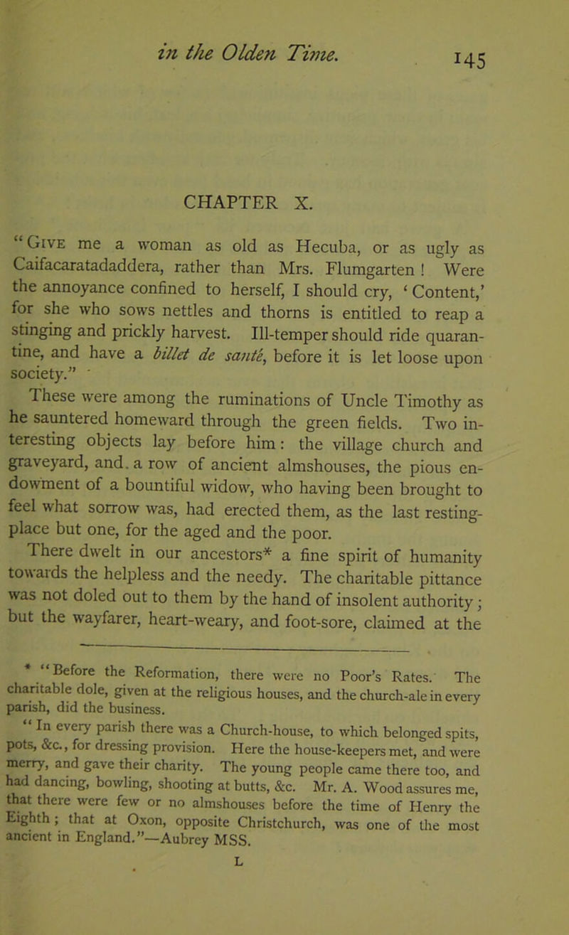 145 CHAPTER X. Give me a woman as old as Hecuba, or as ugly as Caifacaratadaddera, rather than Mrs. Flumgarten ! Were the annoyance confined to herself, I should cry, ‘ Content,’ for she who sows nettles and thorns is entitled to reap a stinging and prickly harvest. Ill-temper should ride quaran- tine, and have a billet de sante, before it is let loose upon society.” ' These were among the ruminations of Uncle Timothy as he sauntered homeward through the green fields. Two in- teresting objects lay before him: the village church and graveyard, and. a row of ancient almshouses, the pious en- dowment of a bountiful widow, who having been brought to feel what sorrow was, had erected them, as the last resting- place but one, for the aged and the poor. There dwelt in our ancestors* a fine spirit of humanity tow aids the helpless and the needy. The charitable pittance was not doled out to them by the hand of insolent authority \ but the wayfarer, heart-weary, and foot-sore, claimed at the Before the Reformation, there were no Poor’s Rates. The charitable dole, given at the religious houses, and the church-ale in every parish, did the business. “ In every parish there was a Church-house, to which belonged spits, pots, &C., for dressing provision. Here the house-keepers met, and were merry, and gave their charity. The young people came there too, and h^ dancing, bowling, shooting at butts, &c. Mr. A. Wood assures me, that there were few or no almshouses before the time of Plenry the Eighth; that at Oxon, opposite Christchurch, was one of the most ancient in England.”—Aubrey MSS. L