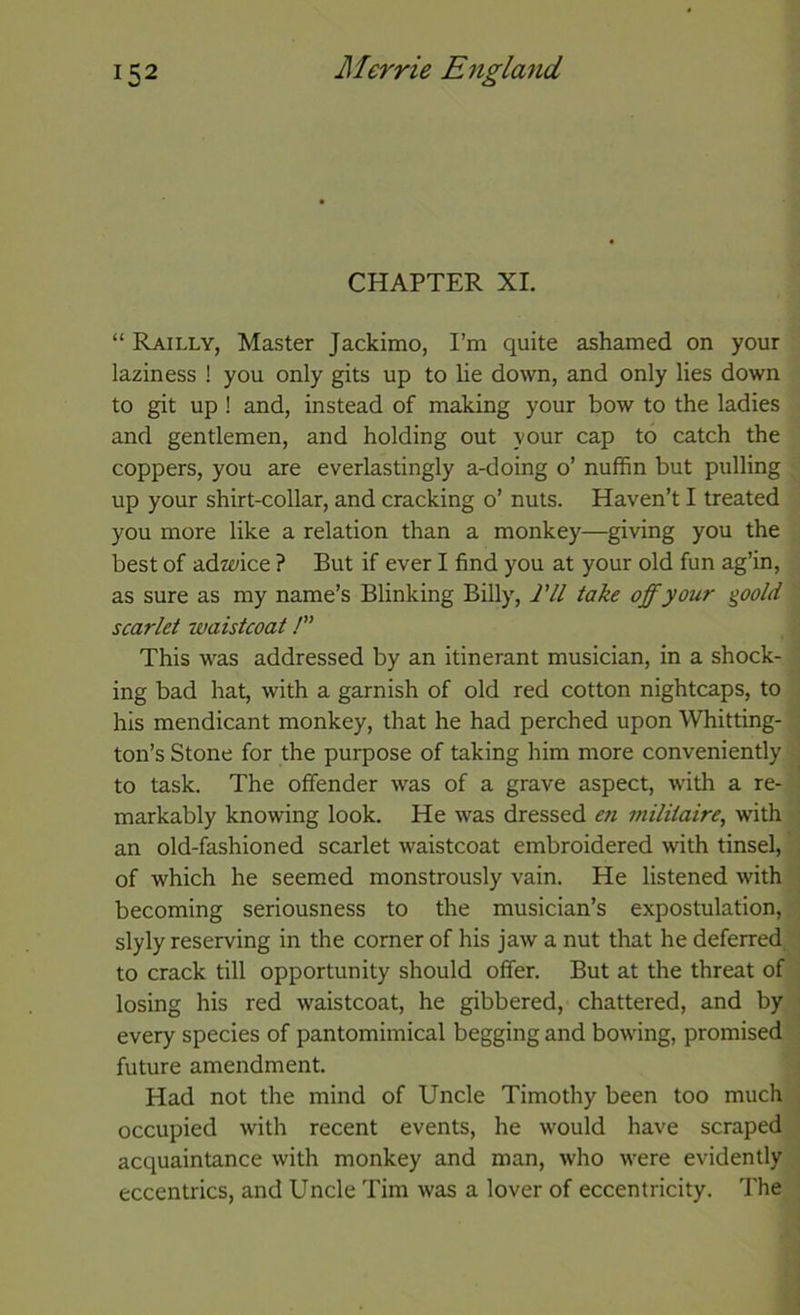CHAPTER XI. “ Railly, Master Jackimo, I’m quite ashamed on your laziness ! you only gits up to lie down, and only lies down to git up ! and, instead of making your bow to the ladies and gentlemen, and holding out your cap to catch the coppers, you are everlastingly a-doing o’ nuffin but pulling up your shirt-collar, and cracking o’ nuts. Haven’t I treated you more like a relation than a monkey—giving you the best of adwice ? But if ever I find you at your old fun ag’in, as sure as my name’s Blinking Billy, Til take off your %oold scarlet waistcoat!” This was addressed by an itinerant musician, in a shock- ing bad hat, with a garnish of old red cotton nightcaps, to his mendicant monkey, that he had perched upon Whitting- ton’s Stone for the purpose of taking him more conveniently to task. The offender was of a grave aspect, with a re- markably knowing look. He was dressed en militaire, with an old-fashioned scarlet waistcoat embroidered with tinsel, of which he seemed monstrously vain. He listened with becoming seriousness to the musician’s expostulation, slyly reserving in the corner of his jaw a nut that he deferred to crack till opportunity should offer. But at the threat of losing his red waistcoat, he gibbered, chattered, and by every species of pantomimical begging and bowing, promised future amendment. Had not the mind of Uncle Timothy been too much occupied with recent events, he would have scraped acquaintance with monkey and man, who were evidently eccentrics, and Uncle Tim was a lover of eccentricity. The