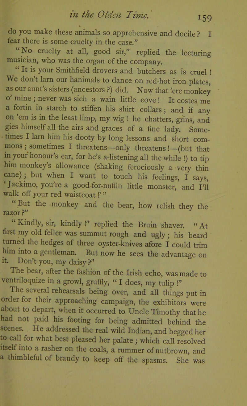 159 do you make these animals so apprehensive and docile ? I fear there is some cruelty in the case.” “ No cruelty at all, good sir,” replied the lecturing musician, who was the organ of the company. “ It is your Smithfield drovers and butchers as is cruel ! We don’t lam our hanimals to dance on red-hot iron plates, as our aunt’s sisters (ancestors ?) did. Now that ’ere monkey o’ mine ; never was sich a wain little cove! It costes me a fortin in starch to stiffen his shirt collars; and if any on ’em is in the least limp, my wig ! he chatters, grins, and ^es himself all the airs and graces of a fine lady. Some- times I lam him his dooty by long lessons and short com- mons; sometimes I threatens—only threatens!—(but that in your honour’s ear, for he’s a-listening all the while !) to tip him monkey’s allowance (shaking ferociously a very thin cane); but when I want to touch his feelings, I says, ‘ Jackimo, you’re a good-for-nuffin little monster, and I’ll walk off your red waistcoat 1’ ” “ But the monkey and the bear, how relish they the razor?” Kindly, sir, kindly !” replied the Bruin shaver. “At first my old feller was summut rough and ugly; his beard turned the hedges of three oyster-knives afore I could trim him into a gentleman. But now he sees the advantage on it. Don’t you, my daisy ?” The bear, after the fashion of the Irish echo, was made to ventriloquize m a growl, gruffly, “ I does, my tulip !” The several rehearsals being over, and all things put in order for their approaching campaign, the exhibitors were about to depart, when it occurred to Uncle Timothy that he had not paid his footing for being admitted behind the scenes. He addressed the real wild Indian, and begged her to call for what best pleased her palate ; which call resolved itself into a rasher on the coals, a rummer of nutbrown, and a thimbleful of brandy to keep off the spasms. She was