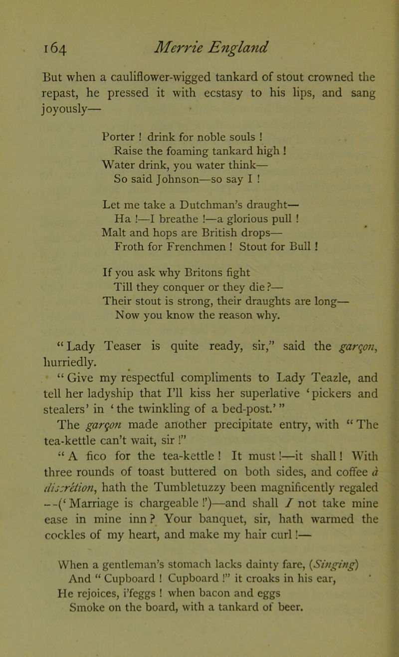But when a cauliflower-wigged tankard of stout crowned the repast, he pressed it with ecstasy to his lips, and sang joyously— Porter ! drink for noble souls ! Raise the foaming tankard high ! Water drink, you water think— So said Johnson—so say I ! Let me take a Dutchman’s draught— Ha !—I breathe !—a glorious pull ! Malt and hops are British drops— Froth for Frenchmen ! Stout for Bull! If you ask why Britons fight Till they conquer or they die ?— Their stout is strong, their draughts are long— Now you know the reason why. “Lady Teaser is quite ready, sir,” said the garqon, hurriedly. “ Give my respectful compliments to Lady Teazle, and tell her ladyship that I’ll kiss her superlative ‘ pickers and stealers’ in ‘ the twinkling of a bed-post.’ ” The garqon made another precipitate entry, with “ The tea-kettle can’t wait, sir !” “ A fico for the tea-kettle ! It must!—it shall! With three rounds of toast buttered on both sides, and coffee a /iiscretion, hath the Tumbletuzzy been magnificently regaled --(‘Marriage is chargeable!’)—and shall / not take mine ease in mine inn ? Your banquet, sir, hath warmed the cockles of my heart, and make my hair curl!— When a gentleman’s stomach lacks dainty fare, {Singing) And “ Cupboard I Cupboard !” it croaks in his car. He rejoices, i’feggs ! when bacon and eggs Smoke on the board, with a tankard of beer.