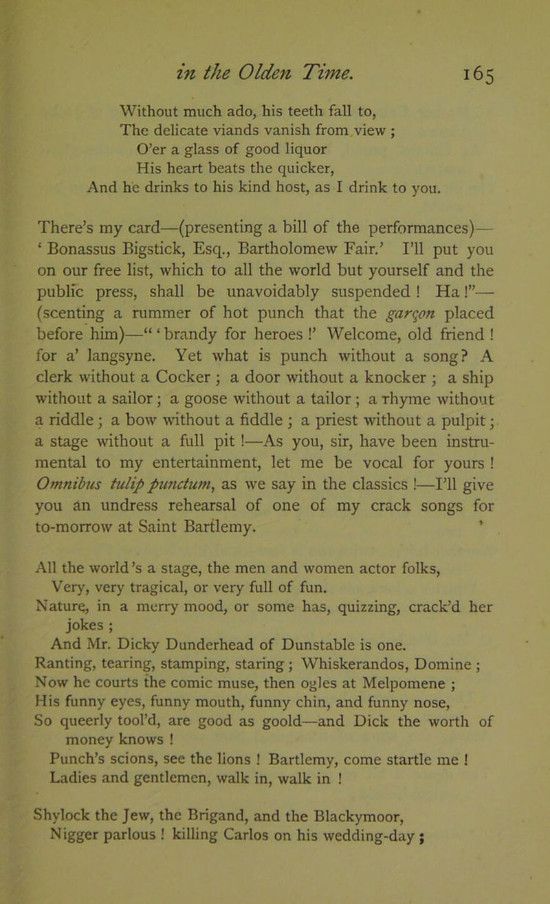 Without much ado, his teeth fall to, The delicate viands vanish from view ; O’er a glass of good liquor His heart beats the quicker, And he drinks to his kind host, as I drink to you. There’s my card—(presenting a bill of the performances)— ‘ Bonassus Bigstick, Esq., Bartholomew Fair.’ I’ll put you on our free list, which to all the world but yourself and the public press, shall be unavoidably suspended ! Ha!”— (scenting a rummer of hot punch that the garqon placed before him)—“ ‘ brandy for heroes !’ Welcome, old friend ! for a’ langsyne. Yet what is punch without a song? A clerk without a Cocker ; a door without a knocker ; a ship without a sailor; a goose without a tailor; a rhyme without a riddle; a bow without a fiddle ; a priest without a pulpit; a stage without a full pit !—As you, sir, have been instru- mental to my entertainment, let me be vocal for yours ! Omnihis tulip punctum, as we say in the classics !—I’ll give you an undress rehearsal of one of my crack songs for to-morrow at Saint Bartlemy. * All the world’s a stage, the men and women actor folks. Very, very tragical, or very full of fun. Nature, in a merry mood, or some has, quizzing, crack’d her jokes ; And Mr. Dicky Dunderhead of Dunstable is one. Ranting, tearing, stamping, staring; Whiskerandos, Domine ; Now he courts the comic muse, then ogles at Melpomene ; His funny eyes, funny mouth, funny chin, and funny nose. So queerly tool’d, are good as goold—and Dick the worth of money knows ! Punch’s scions, see the lions ! Bartlemy, come startle me ! Ladies and gentlemen, walk in, walk in ! Shylock the Jew, the Brigand, and the Blackymoor, Nigger parlous ! killing Carlos on his wedding-day;