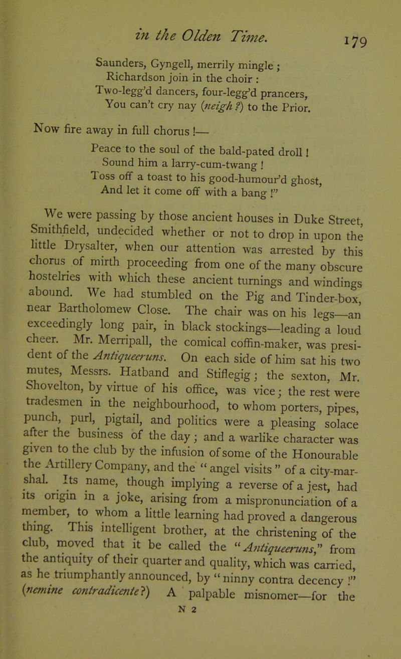 179 Saunders, Gyngell, merrily mingle ; Richardson join in the choir : Two-legg'd dancers, four-legg’d prancers. You can’t cry nay {tieigk f) to the Prior. Now fire away in full chorus !— Peace to the soul of the bald-pated droll 1 Sound him a larry-cum-twang ! Toss off a toast to his good-humouPd ghost. And let it come off with a bang !” We were passing by those ancient houses in Duke Street, Smithfield, undecided whether or not to drop in upon the httle Drysalter, when our attention was arrested by this chorus of mirth proceeding from one of the many obscure hostelries with which these ancient turnings and windings abound. We had stumbled on the Pig and Tinder-box, near Bartholomew Close. The chair was on his legs—an exceedingly long pair, in black stockings—leading a loud cheer. Mr. Merripall, the comical coffin-maker, was presi- dent of the Antiqueeruns. On each side of him sat his two mutes, Messrs. Hatband and Stiflegigj the sexton, Mr. Shovelton, by virtue of his office, was vice; the rest were tradesmen in the neighbourhood, to whom porters, pipes, punch, purl,^ pigtail, and politics were a pleasing solace after the business of the day; and a warlike character was given to the club by the infusion of some of the Honourable the Artillery Company, and the “ angel visits ” of a city-mar- shal. Its name,^ though implying a reverse of a jest, had Its ongin in a joke, arising from a mispronunciation of a member, to whom a little learning had proved a dangerous thing. This mtellipnt brother, at the christening of the club, rnoved that it be called the “Antiqueeruns from the antiquity of their quarter and quality, which was carried, as he triumphantly announced, by “ ninny contra decency {nemine contradicente?) A palpable misnomer—for the N 2