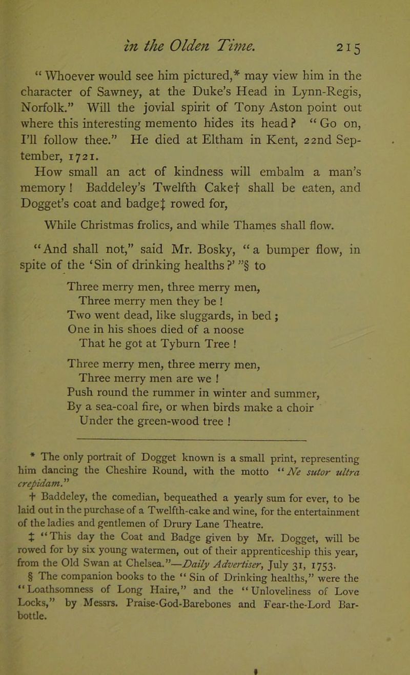 “ Wlioever would see him pictured,* * * § may view him in the character of Sawney, at the Duke’s Head in Lynn-Regis, Norfolk.” Will the jovial spirit of Tony Aston point out where this interesting memento hides its head ? “ Go on. I’ll follow thee.” He died at Eltham in Kent, 22nd Sep- tember, 1721. How small an act of kindness will embalm a man’s memory! Baddeley’s Twelfth Cakef shall be eaten, and Dogget’s coat and badge J rowed for, While Christmas frolics, and while Thames shall flow. “ And shall not,” said Mr. Bosky, “ a bumper flow, in spite of the ‘ Sin of drinking healths ?’ ”§ to Three merry men, three merry men. Three merry men they be ! Two went dead, like sluggards, in bed ; One in his shoes died of a noose That he got at Tyburn Tree ! Three merry men, three merry men. Three merry men are we ! Push round the rummer in winter and summer, By a sea-coal fire, or when birds make a choir Under the green-wood tree J * The only portrait of Dogget known is a small print, representing him dancing the Cheshire Round, with the motto “iW stUor ultra crepidam. t Baddeley, the comedian, bequeathed a yearly sum for ever, to be laid out in the purchase of a Twelfth-cake and wine, for the entertainment of the ladies and gentlemen of Drury Lane Theatre. J “This day the Coat and Badge given by Mr. Dogget, will be rowed for by six young watermen, out of their apprenticeship this year, from the Old Swan at Chelsea.”—Advertiser, July 31, 1753. § The companion books to the “ Sin of Drinking healths,” were the “Loathsomness of Long Haire,” and the “Unloveliness of Love Locks,” by Messrs. Praise-God-Barebones and Fear-the-Lord Bar- bottle. I