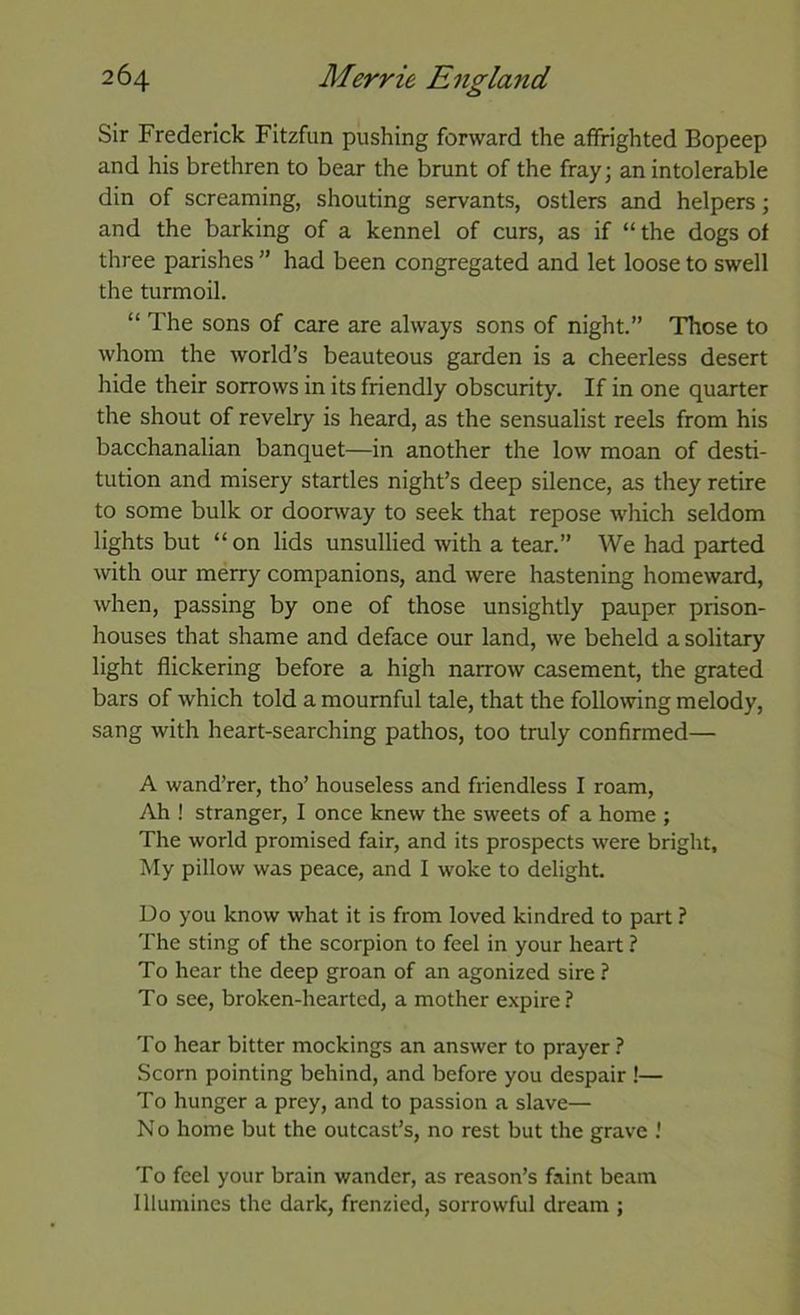 Sir Frederick Fitzfun pushing forward the affrighted Bopeep and his brethren to bear the brunt of the fray; an intolerable din of screaming, shouting servants, ostlers and helpers; and the barking of a kennel of curs, as if “ the dogs of three parishes ” had been congregated and let loose to swell the turmoil. “ The sons of care are always sons of night.” Those to whom the world’s beauteous garden is a cheerless desert hide their sorrows in its friendly obscurity. If in one quarter the shout of revelry is heard, as the sensualist reels from his bacchanalian banquet—in another the low moan of desti- tution and misery startles night’s deep silence, as they retire to some bulk or doorway to seek that repose which seldom lights but “on lids unsullied with a tear.” We had parted with our merry companions, and were hastening homeward, when, passing by one of those unsightly pauper prison- houses that shame and deface our land, we beheld a solitary light flickering before a high narrow casement, the grated bars of which told a mournful tale, that the following melody, sang with heart-searching pathos, too truly confirmed— A wand’rer, tho’ houseless and friendless I roam. Ah ! stranger, I once knew the sweets of a home ; The world promised fair, and its prospects were bright. My pillow was peace, and I woke to delight. Do you know what it is from loved kindred to part ? The sting of the scorpion to feel in your heart ? To hear the deep groan of an agonized sire ? To see, broken-hearted, a mother expire? To hear bitter mockings an answer to prayer ? Scorn pointing behind, and before you despair !— To hunger a prey, and to passion a slave— No home but the outcast’s, no rest but the grave .' To feel your brain wander, as reason’s faint beam Illumines the dark, frenzied, sorrowful dream ;