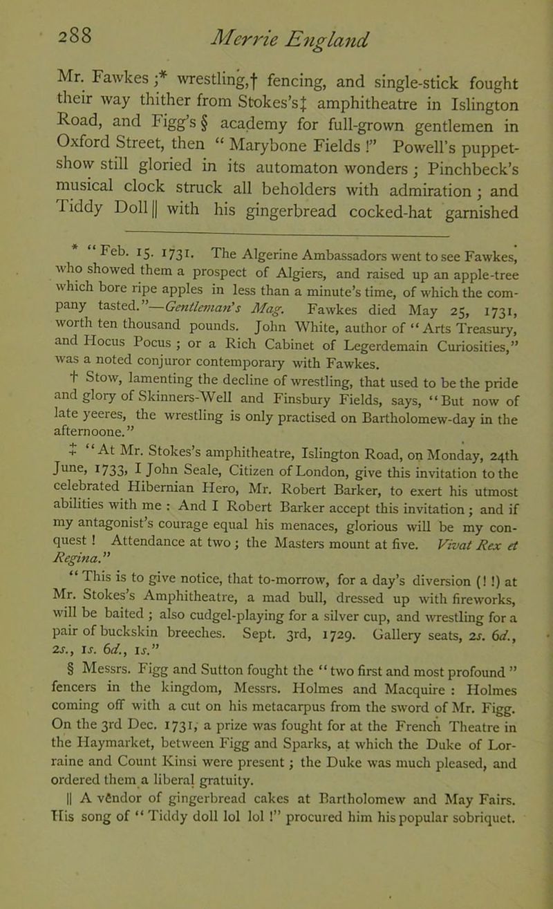 Mr. Fawkes westling,f fencing, and single-stick fought their way thither from Stokes’sJ amphitheatre in Islington Road, and Figg’s § academy for full-grown gentlemen in Oxford Street, then “ Marybone Fields !” Powell’s puppet- show still gloried in its automaton wonders ; Pinchbeck’s musical clock struck all beholders with admiration ; and Tiddy Doll |j with his gingerbread cocked-hat garnished Feb. 15. 1731. The Algerine Ambassadors went to see Fawkes, who showed them a prospect of Algiers, and raised up an apple-tree which bore ripe apples in less than a minute’s time, of which the com- pany tasted. ’—Gentlemafi’s Mag. Fawkes died May 25, 1731, worth ten thousand pounds. John White, author of “ Arts Treasury, and FIocus Pocus ; or a Rich Cabinet of Legerdemain Curiosities,” was a noted conjuror contemporary with Fawkes. t Stow, lamenting the decline of wrestling, that used to be the pride and glory of Skinners-Well and Finsbury Fields, says, “But now of late yeeres, the wrestling is only practised on Bartholomew-day in the afternoone.” + At Mr. Stokes’s amphitheatre, Islington Road, on Monday, 24th June, I733> I John Seale, Citizen of London, give this invitation to the celebrated Hibernian Hero, Mr. Robert Barker, to exert his utmost abilities with me : And I Robert Barker accept this invitation; and if my antagonist’s courage equal his menaces, glorious will be my con- quest ! Attendance at two; the Masters mount at five. Vivat Hex et Regina. ” “ This is to give notice, that to-morrow, for a day’s diversion (! !) at Mr. Stokes’s Amphitheatre, a mad bull, dressed up with fireworks, will be baited ; also cudgel-playing for a silver cup, and westling for a pair of buckskin breeches. Sept. 3rd, 1729. Gallery seats, 2j. fif/., 2s., IS. 6d., ij.” § Messrs. Figg and Sutton fought the “ two first and most profound ” fencers in the kingdom, Messrs. Holmes and Macquire : Holmes coming off with a cut on his metacarpus from the sword of Mr. Figg. On the 3rd Dec. 1731, a prize was fought for at the French Theatre in the Haymarket, between Figg and Sparks, at which the Duke of Lor- raine and Count Kinsi were present; the Duke was much pleased, and ordered them a liberal gratuity. II A vfindor of gingerbread cakes at Bartholomew and May Fairs. His song of “ Tiddy doll lol lol !” procured him his popular sobriquet.