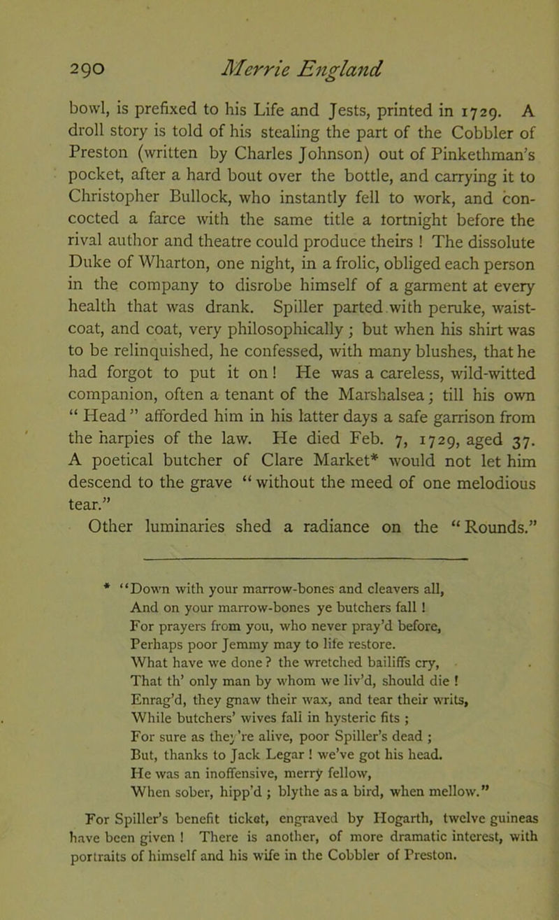 bowl, is prefixed to his Life and Jests, printed in 1729. A droll story is told of his stealing the part of the Cobbler of Preston (written by Charles Johnson) out of Pinkethman’s pocket, after a hard bout over the bottle, and carrying it to Christopher Bullock, who instantly fell to work, and con- cocted a farce with the same title a lortnight before the rival author and theatre could produce theirs ! The dissolute Duke of Wharton, one night, in a frolic, obliged each person in the company to disrobe himself of a garment at every health that was drank. Spiller parted with peruke, waist- coat, and coat, very philosophically; but when his shirt was to be relinquished, he confessed, with many blushes, that he had forgot to put it on! He was a careless, wild-witted companion, often a tenant of the Marshalsea; till his own “ Head ” afforded him in his latter days a safe garrison from the harpies of the law. He died Feb. 7, 1729, aged 37. A poetical butcher of Clare Market* would not let him descend to the grave “ without the meed of one melodious tear.” Other luminaries shed a radiance on the “Rounds.” * “Down with your marrow-bones and cleavers all, And on your marrow-bones ye butchers fall ! For prayers from you, who never pray’d before, Perhaps poor Jemmy may to life restore. What have we done ? the wretched bailiffs cry, That th’ only man by whom we liv’d, should die ! Enrag’d, they gnaw their wax, and tear their writs. While butchers’ wives fall in hysteric fits ; For sure as they ’re alive, poor Spiller’s dead ; But, thanks to Jack Legar ! we’ve got his head. He was an inoffensive, merry fellow. When sober, hipp’d ; blythe as a bird, when mellow.” For Spiller’s benefit ticket, engraved by Hogarth, twelve guineas have been given ! There is another, of more dramatic interest, with portraits of himself and his wife in the Cobbler of Preston.