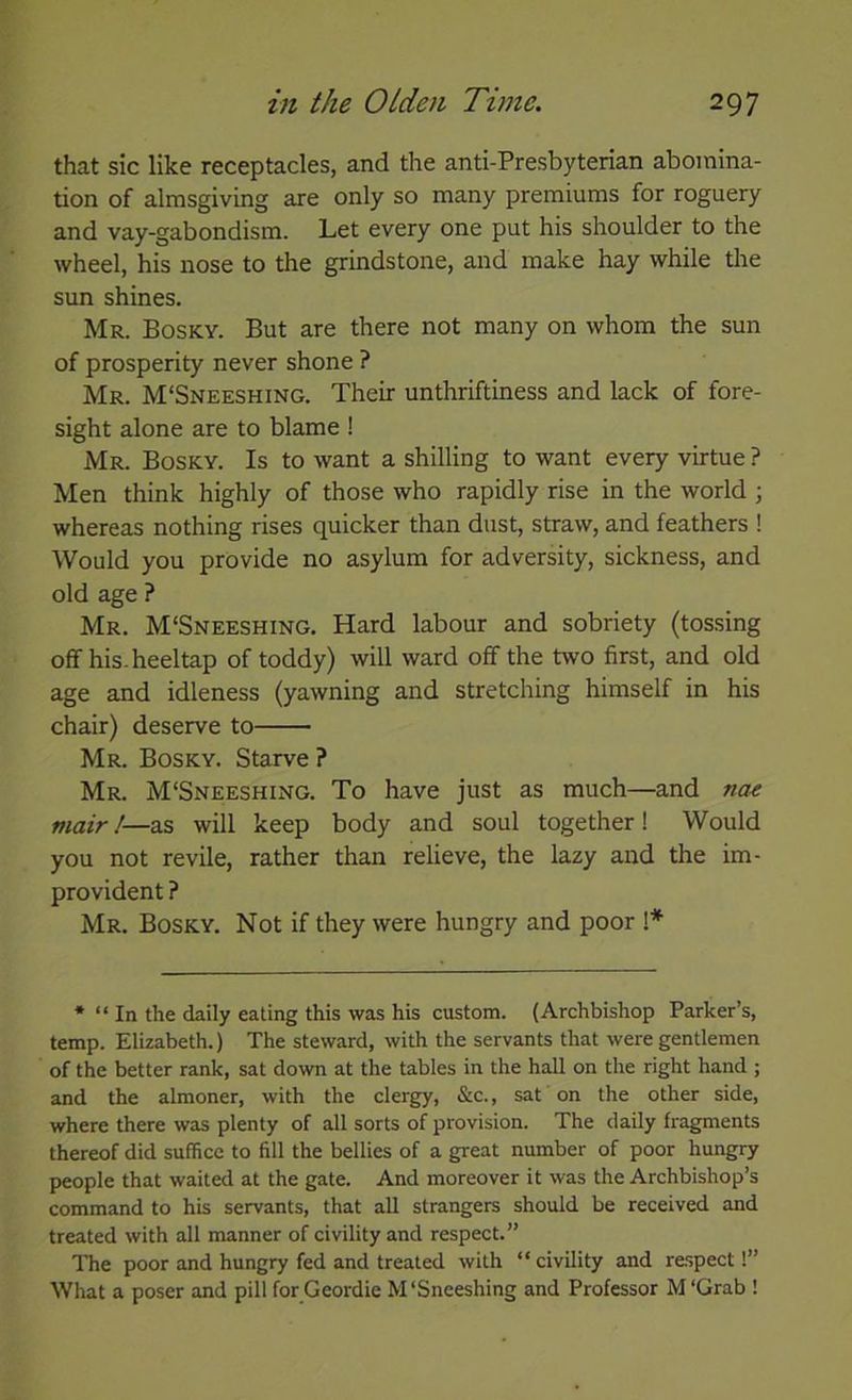 that sic like receptacles, and the anti-Presbyterian abomina- tion of almsgiving are only so many premiums for roguery and vay-gabondism. Let every one put his shoulder to the wheel, his nose to the grindstone, and make hay while the sun shines. Mr. Bosky. But are there not many on whom the sun of prosperity never shone ? Mr. M‘Sneeshing. Their unthriftiness and lack of fore- sight alone are to blame ! Mr. Bosky. Is to want a shilling to want every virtue ? Men think highly of those who rapidly rise in the world ; whereas nothing rises quicker than dust, straw, and feathers ! Would you provide no asylum for adversity, sickness, and old age ? Mr. M'Sneeshing. Hard labour and sobriety (tossing off his-heeltap of toddy) will ward off the two first, and old age and idleness (yawning and stretching himself in his chair) deserve to Mr. Bosky. Starve ? Mr. M'Sneeshing. To have just as much—and hm Piair!—as will keep body and soul together! Would you not revile, rather than relieve, the lazy and the im- provident ? Mr. Bosky. Not if they were hungry and poor 1* * “ In the daily eating this was his custom. (Archbishop Parker’s, temp. Elizabeth.) The steward, with the servants that were gentlemen of the better rank, sat down at the tables in the hall on the right hand ; and the almoner, with the clergy, &c., sat on the other side, where there was plenty of all sorts of provision. The daily fragments thereof did suffice to fill the bellies of a great number of poor hungry people that waited at the gate. And moreover it was the Archbishop’s command to his servants, that all strangers should be received and treated with all manner of civility and respect.” The poor and hungry fed and treated with “ civility and re.spect!” What a poser and pill forCeordie M'Sneeshing and Professor M'Grab !