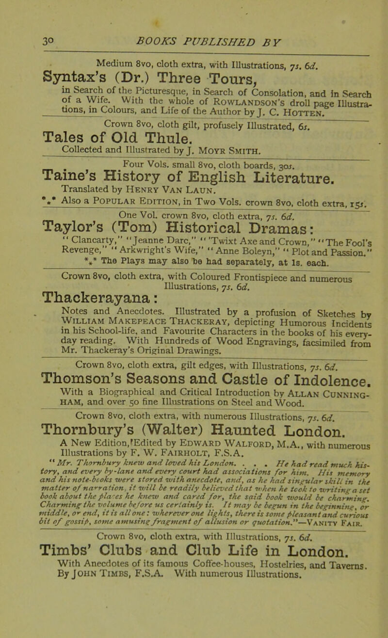 Medium 8vo, cloth extra, with Illustrations, 7s. 6d. Syntax’s (Dr.) Three Tours, in Search of the Picturesque, in Search of Consolation, and in Search ot a Wim. With the whole of Rowlandson’s droll page Illustra- tions, in Colours, and Life of the Author by J. C. Hotten. Crown 8vo, cloth gilt, profusely Illustrated, 6s. Tales of Old Thule. Collected and Illustrated by J. Moyr Smith. Four Vols. small 8vo, cloth boards, 3017 Taine’s History of English Literature. Translated by Henry Van Laun. *«* Also a Popular Edition, in Two Vols. crown 8vo, cloth extra, 131. One Vol. crown 8vo, cloth extra, yr. 6d. Taylor’s (Tom) Historical Dramas: ■' Clancarty,” “Jeanne Dare, *' ’Twixt Axe and Crown, “The Fool’s Revenge,” “ Arkwright’s Wife, “Anne Boleyn,” “ Plot and Passion. *»* ’The Plays may also ha had separately, at Is. each. Crown 8vo, cloth extra, with Coloured Frontispiece and numerous Illustrations, js. 6d. Thackerayana: Notes and Anecdotes. Illustrated by a profusion of Sketches by William Makepeace Thackeray, depicting Humorous Incidents in his School-life, and Favourite Characters in the books of his every- day reading. With Hundreds of Wood Engravings, facsimiled from Mr. Thackeray’s Original Drawings. Crown 8vo, cloth extra, gilt edges, with Illustrations, 7s. 6d. Thomson’s Seasons and Castle of Indolence. With a Biographical and Critical Introduction by Allan Cunning- ham, and over 50 fine Illustrations on Steel and Wood. Crown 8vo, cloth extra, with numerous Illustrations, 7s. 6d. Thornbury’s (Walter) Haunted London. A New Edition,'Edited by Edward Walford, M.A., with numerous Illustrations by F. W. Fairholt, F.S.A.  Mr. Thornbury knew and loved his London. . . . He had read much his- tory, and every by-lane and every court had associations for him. His memory and his note-bcoks were stored with anecdote, and, as he had singular skill in the matter 0/ na-^ration. it will be readily believed that when he took to writing a set book about the fila'es he knew and cared for, the said book would be charming. Charming the volume before us certainly is. It ?nay be begun in the beginnitig, or middle, or end, it is all one; wherever one lights, there is some pleasant and curious bit of gossip, some amusing fragment of allusion or quotation.—Vanity Fair. Crown 8vo, cloth extra, with Illustrations, 7s. 6d. Timbs’ Clubs and Club Life in London. With Anecdotes of its famous Coffee-houses, Hostelries, and Taverns. By John Times, F.S.A. With numerous Illustrations.