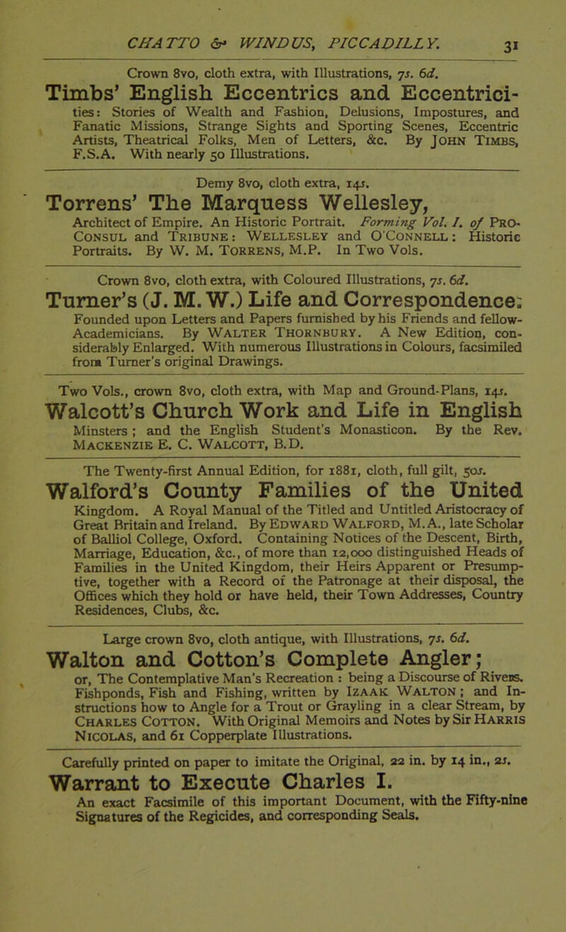 Crown 8vo, cloth extra, with Illustrations, yr. 6d. Timbs’ English Eccentrics and Eccentrici- ties: Stories of Wealth and Fashion, Delusions, Impostures, and Fanatic Missions, Strange Sights and Sporting Scenes, Eccentric Artists, Theatrical Folks, Men of Letters, &c. By John Timbs, F.S.A, With nearly 50 Illustrations. Demy 8vo, cloth extra, 14J. Torrens’ The Marquess Wellesley, Architect of Empire. An Historic Portrait. Forming Vol, I. of Pro- Consul and Tribune: Wellesley and O'Connell: Historic Portraits. By W. M. Torrens, M.P. In Two Vols. Crown 8vo, cloth extra, with Coloured Illustrations, ^s. 6d. Turner’s (J. M. W.) Life and Correspondence: Founded upon Letters and Papers furnished by his Friends and feUow- Academicians. By Walter Thornbury. A New Edition, con- siderably Enlarged. With numerous Illustrations in Colours, facsimiled from Turner's original Drawings. Two Vols., crown 8vo, cloth extra, with Map and Ground-Plans, 14J. Walcott’s Church Work and Life in English Minsters; and the English Student’s Monasticon. By the Rev. Mackenzie E. C. Walcott, B.D. The Twenty-first Annual Edition, for 1881, cloth, full gilt, 50J. Walford’s County Families of the United Kingdom. A Royal Manual of the Titled and Untitled Aristocracy of Great Britain and Ireland. By Edward Walford, M. A., late Scholar of Balliol College, Oxford. Containing Notices of the Descent, Birth, Marriage, Education, &c., of more than 12,000 distinguished Heads of Families in the United Kingdom, their Heirs Apparent or Presump- tive, together with a Record of the Patronage at their disposal, the Offices which they hold or have held, their Town Addresses, Country Residences, Clubs, &c. Large crown 8vo, cloth antique, with Illustrations, yj. 6d. Walton and Cotton’s Complete Angler; or. The Contemplative Man’s Recreation : being a Discourse of Rivess. Fishponds, Fish and Fishing, written by Izaak Walton ; and In- structions how to Angle for a Trout or Grayling in a clear Stream, by Charles Cotton. With Original Memoirs and Notes by Sir Harris Nicolas, and 61 Copperplate Illustrations. Carefully printed on paper to imitate the Original, 22 in. by 14 in., 21. Warrant to Execute Charles I. An exact Facsimile of this important Document, with the Fifty-nine Signatures of the Regicides, and corresponding Seals.