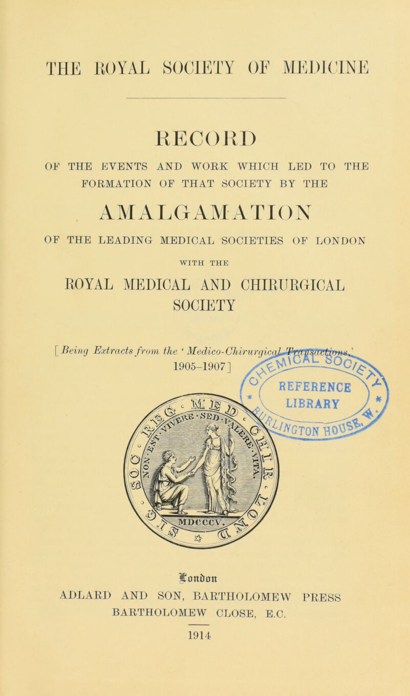 THE ROYAL SOCIETY OF MEDICINE RECORD OF THE EVENTS AND WORK WHICH LED TO THE FORMATION OF THAT SOCIETY BY THE AMALGAMATION OF THE LEADING MEDICAL SOCIETIES OF LONDON WITH THE ROYAL MEDICAL AND CIIIRURGICAL SOCIETY [~ Being Wanton ADLARD AND SON, BARTHOLOMEW PRESS BARTHOLOMEW CLOSE, E.C. 1914