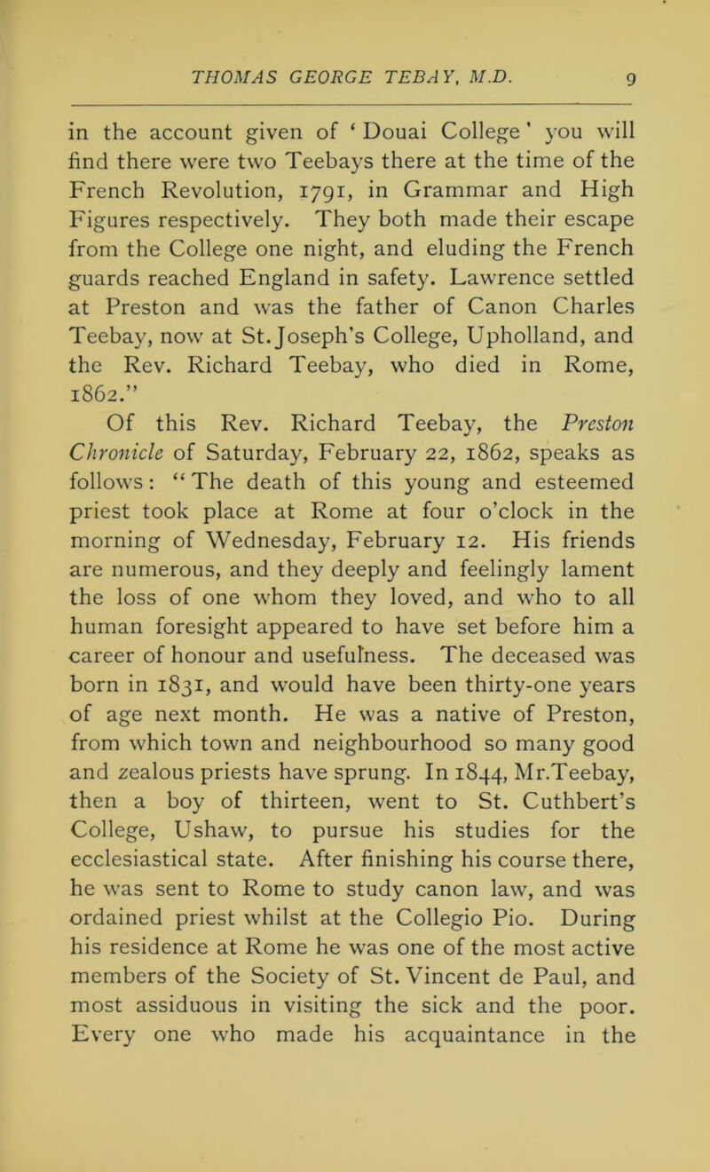 in the account given of ‘ Douai College ’ you will find there were two Teebays there at the time of the French Revolution, 1791, in Grammar and High Figures respectively. They both made their escape from the College one night, and eluding the French guards reached England in safety. Lawrence settled at Preston and was the father of Canon Charles Teebay, now at St. Joseph’s College, Upholland, and the Rev. Richard Teebay, who died in Rome, 1862.” Of this Rev. Richard Teebay, the Preston Chronicle of Saturday, February 22, 1862, speaks as follows: “ The death of this young and esteemed priest took place at Rome at four o’clock in the morning of Wednesday, February 12. His friends are numerous, and they deeply and feelingly lament the loss of one whom they loved, and who to all human foresight appeared to have set before him a career of honour and usefulness. The deceased was born in 1831, and would have been thirty-one years of age next month. He was a native of Preston, from which town and neighbourhood so many good and zealous priests have sprung. In 1844, Mr.Teebay, then a boy of thirteen, went to St. Cuthbert’s College, Ushaw, to pursue his studies for the ecclesiastical state. After finishing his course there, he was sent to Rome to study canon law, and was ordained priest whilst at the Collegio Pio. During his residence at Rome he was one of the most active members of the Society of St. Vincent de Paul, and most assiduous in visiting the sick and the poor. Every one who made his acquaintance in the