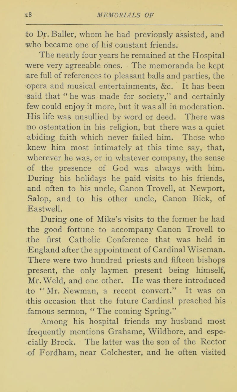 to Dr. Bailer, whom he had previously assisted, and who became one of his constant friends. The nearly four years he remained at the Hospital were very agreeable ones. The memoranda he kept are full of references to pleasant balls and parties, the opera and musical entertainments, &c. It has been said that “ he was made for society,” and certainly few could enjoy it more, but it was all in moderation. His life was unsullied by word or deed. There was no ostentation in his religion, but there was a quiet abiding faith which never failed him. Those who knew him most intimately at this time say, that, wherever he was, or in whatever company, the sense of the presence of God was always with him. During his holidays he paid visits to his friends, and often to his uncle, Canon Trovell, at Newport, Salop, and to his other uncle, Canon Bick, of Eastwell. During one of Mike’s visits to the former he had the good fortune to accompany Canon Trovell to the first Catholic Conference that was held in England after the appointment of Cardinal Wiseman. There were two hundred priests and fifteen bishops present, the only laymen present being himself, Mr. Weld, and one other. He was there introduced ;to “ Mr. Newman, a recent convert.” It was on this occasion that the future Cardinal preached his famous sermon, “The coming Spring.” Among his hospital friends my husband most frequently mentions Grahame, Wildbore, and espe- cially Brock. The latter was the son of the Rector of Fordham, near Colchester, and he often visited