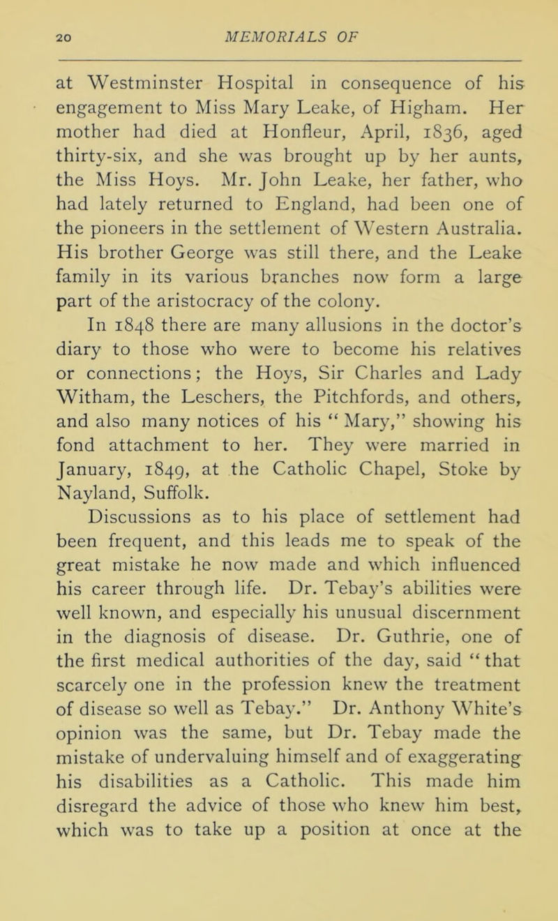 at Westminster Hospital in consequence of his engagement to Miss Mary Leake, of Higham. Her mother had died at Honfleur, April, 1836, aged thirty-six, and she was brought up by her aunts, the Miss Hoys. Mr. John Leake, her father, who had lately returned to England, had been one of the pioneers in the settlement of Western Australia. His brother George was still there, and the Leake family in its various branches now form a large part of the aristocracy of the colony. In 1848 there are many allusions in the doctor’s diary to those who were to become his relatives or connections; the Hoys, Sir Charles and Lady Witham, the Leschers, the Pitchfords, and others, and also many notices of his “ Mary,” showing his fond attachment to her. They were married in January, 1849, at the Catholic Chapel, Stoke by Nayland, Suffolk. Discussions as to his place of settlement had been frequent, and this leads me to speak of the great mistake he now made and which influenced his career through life. Dr. Tebay’s abilities were well known, and especially his unusual discernment in the diagnosis of disease. Dr. Guthrie, one of the first medical authorities of the day, said “ that scarcely one in the profession knew the treatment of disease so well as Tebay.” Dr. Anthony White’s opinion was the same, but Dr. Tebay made the mistake of undervaluing himself and of exaggerating his disabilities as a Catholic. This made him disregard the advice of those who knew him best, which was to take up a position at once at the