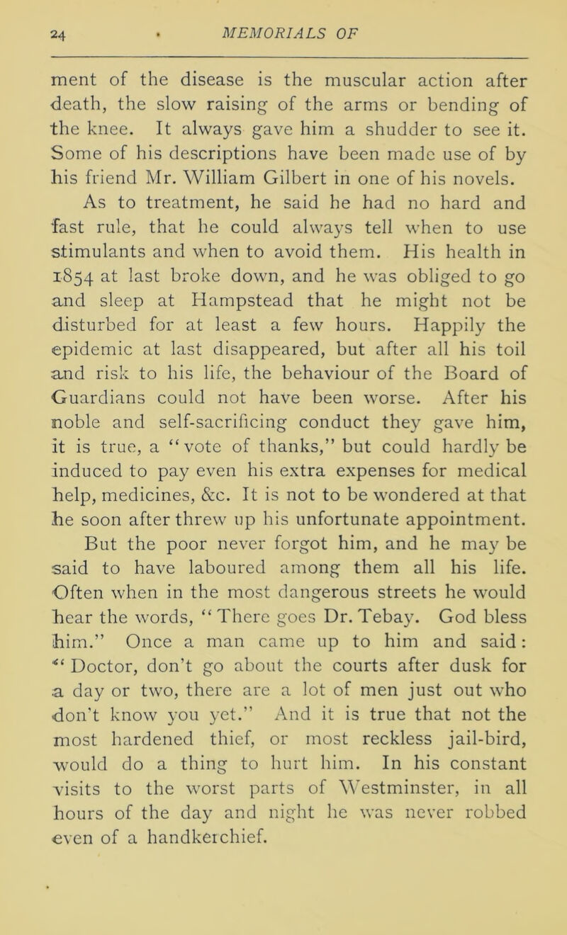 ment of the disease is the muscular action after death, the slow raising of the arms or bending of the knee. It always gave him a shudder to see it. Some of his descriptions have been made use of by his friend Mr. William Gilbert in one of his novels. As to treatment, he said he had no hard and fast rule, that he could always tell when to use stimulants and when to avoid them. His health in 1854 at last broke down, and he was obliged to go and sleep at Hampstead that he might not be disturbed for at least a few hours. Happily the epidemic at last disappeared, but after all his toil and risk to his life, the behaviour of the Board of Guardians could not have been worse. After his noble and self-sacrificing conduct they gave him, it is true, a “vote of thanks,” but could hardly be induced to pay even his extra expenses for medical help, medicines, &c. It is not to be wondered at that he soon after threw up his unfortunate appointment. But the poor never forgot him, and he may be said to have laboured among them all his life. Often when in the most dangerous streets he would hear the words, “ There goes Dr. Tebay. God bless him.” Once a man came up to him and said: Doctor, don’t go about the courts after dusk for .a day or two, there are a lot of men just out who -don’t know you yet.” And it is true that not the most hardened thief, or most reckless jail-bird, would do a thing to hurt him. In his constant visits to the worst parts of Westminster, in all hours of the day and night he was never robbed even of a handkerchief.