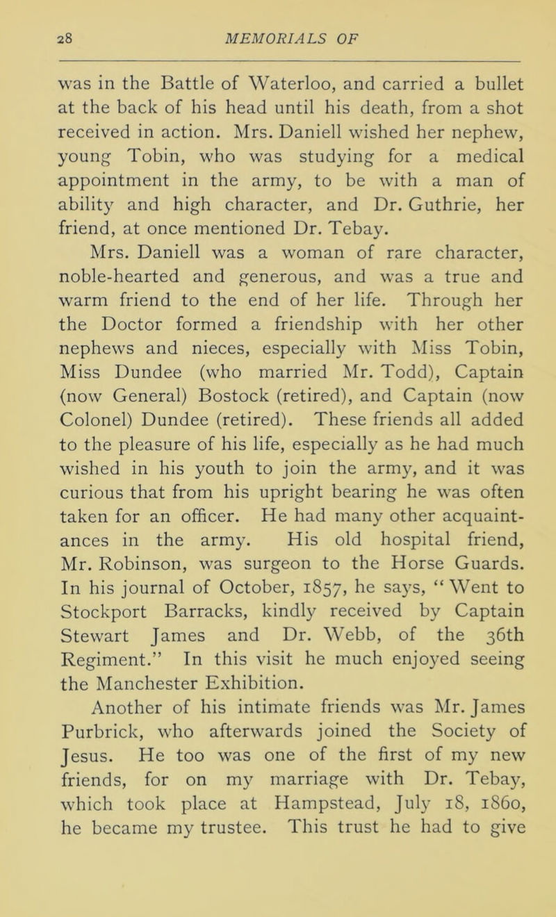 was in the Battle of Waterloo, and carried a bullet at the back of his head until his death, from a shot received in action. Mrs. Daniell wished her nephew, young Tobin, who was studying for a medical appointment in the army, to be with a man of ability and high character, and Dr. Guthrie, her friend, at once mentioned Dr. Tebay. Mrs. Daniell was a woman of rare character, noble-hearted and generous, and was a true and warm friend to the end of her life. Through her the Doctor formed a friendship with her other nephews and nieces, especially with Miss Tobin, Miss Dundee (who married Mr. Todd), Captain (now General) Bostock (retired), and Captain (now Colonel) Dundee (retired). These friends all added to the pleasure of his life, especially as he had much wished in his youth to join the army, and it was curious that from his upright bearing he was often taken for an officer. He had many other acquaint- ances in the army. His old hospital friend, Mr. Robinson, was surgeon to the Horse Guards. In his journal of October, 1857, he says, “Went to Stockport Barracks, kindly received by Captain Stewart James and Dr. Webb, of the 36th Regiment.” In this visit he much enjoyed seeing the Manchester Exhibition. Another of his intimate friends was Mr. James Purbrick, who afterwards joined the Society of Jesus. He too was one of the first of my new friends, for on my marriage with Dr. Tebay, which took place at Hampstead, July 18, i860, he became my trustee. This trust he had to give