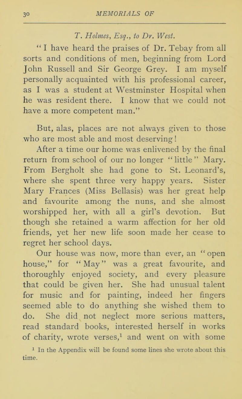 3° T. Holmes, Esq., to Dr. West. “ I have heard the praises of Dr. Tebay from all sorts and conditions of men, beginning from Lord John Russell and Sir George Grey. I am myself personally acquainted with his professional career, as I was a student at Westminster Hospital when he was resident there. I know that we could not have a more competent man.” But, alas, places are not always given to those who are most able and most deserving! After a time our home was enlivened by the final return from school of our no longer “little” Mary. From Bergholt she had gone to St. Leonard’s, where she spent three very happy years. Sister Mary Frances (Miss Bellasis) was her great help and favourite among the nuns, and she almost worshipped her, with all a girl’s devotion. But though she retained a warm affection for her old friends, yet her new life soon made her cease to regret her school days. Our house was now, more than ever, an “ open house,” for “ May ” was a great favourite, and thoroughly enjoyed society, and every pleasure that could be given her. She had unusual talent for music and for painting, indeed her fingers seemed able to do anything she wished them to do. She did not neglect more serious matters, read standard books, interested herself in works of charity, wrote verses,1 and went on with some 1 In the Appendix will be found some lines she wrote about this time.