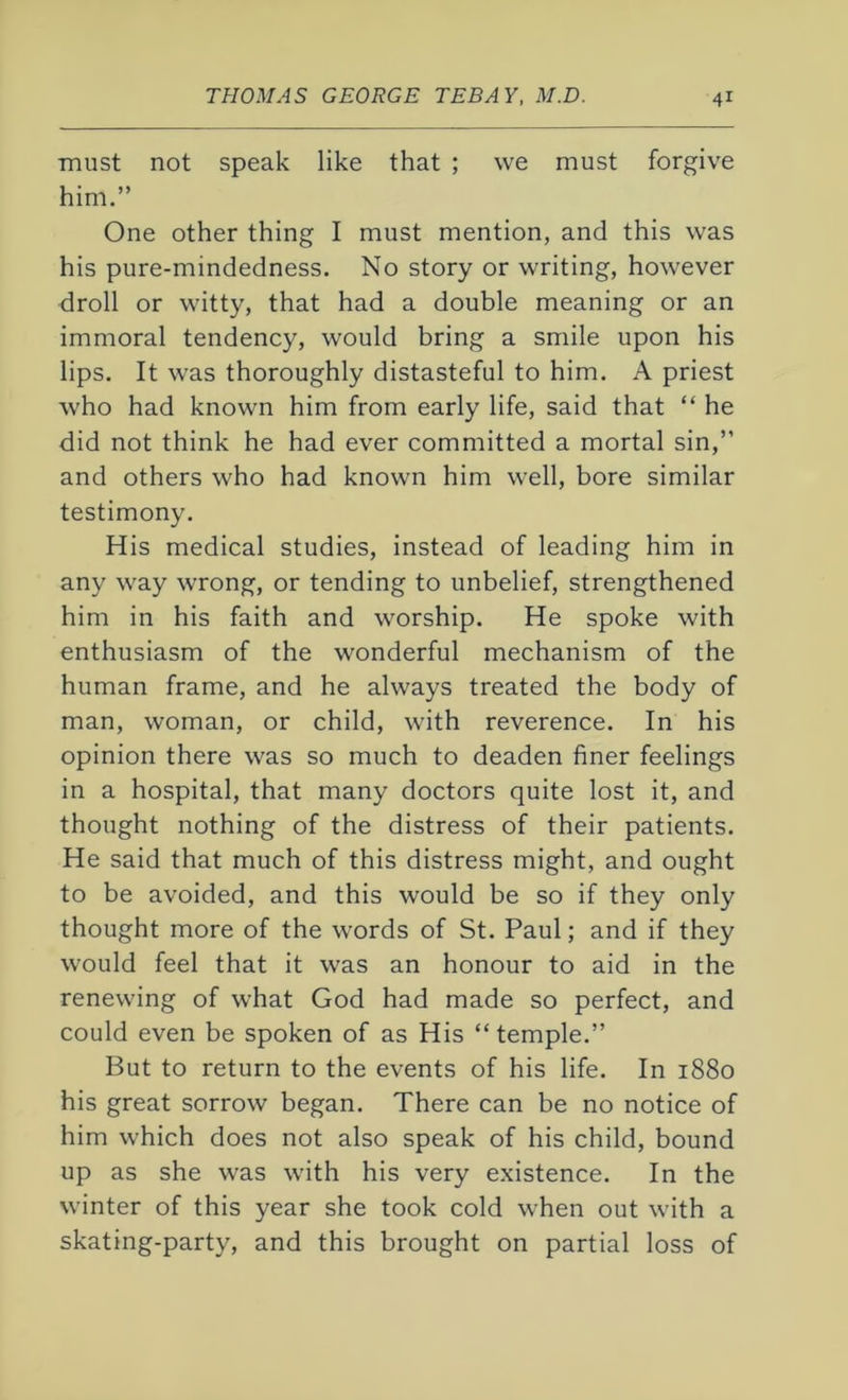 must not speak like that ; we must forgive him.” One other thing I must mention, and this was his pure-mindedness. No story or writing, however droll or witty, that had a double meaning or an immoral tendency, would bring a smile upon his lips. It was thoroughly distasteful to him. A priest who had known him from early life, said that “ he did not think he had ever committed a mortal sin,” and others who had known him well, bore similar testimony. His medical studies, instead of leading him in any way wrong, or tending to unbelief, strengthened him in his faith and worship. He spoke with enthusiasm of the wonderful mechanism of the human frame, and he always treated the body of man, woman, or child, with reverence. In his opinion there was so much to deaden finer feelings in a hospital, that many doctors quite lost it, and thought nothing of the distress of their patients. He said that much of this distress might, and ought to be avoided, and this would be so if they only thought more of the words of St. Paul; and if they would feel that it was an honour to aid in the renewing of what God had made so perfect, and could even be spoken of as His “temple.” But to return to the events of his life. In 1880 his great sorrow began. There can be no notice of him which does not also speak of his child, bound up as she was with his very existence. In the winter of this year she took cold when out with a skating-party, and this brought on partial loss of