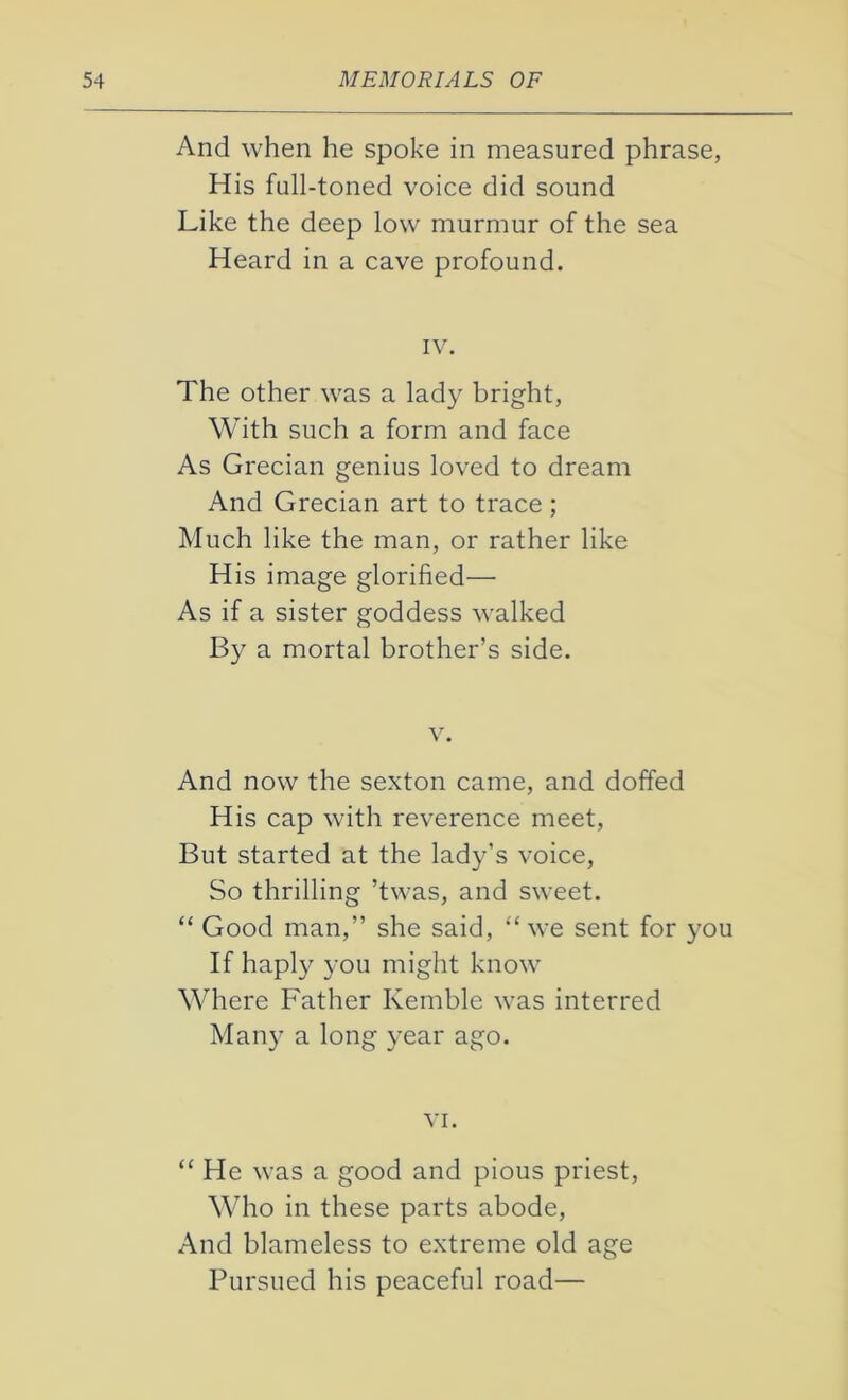 And when he spoke in measured phrase, His full-toned voice did sound Like the deep low murmur of the sea Heard in a cave profound. IV. The other was a lady bright, With such a form and face As Grecian genius loved to dream And Grecian art to trace ; Much like the man, or rather like His image glorified— As if a sister goddess walked By a mortal brother’s side. v. And now the sexton came, and doffed His cap with reverence meet, But started at the lady’s voice, So thrilling ’twas, and sweet. “ Good man,” she said, “we sent for you If haply you might know Where Father Kemble was interred Many a long year ago. vi. “ He was a good and pious priest, Who in these parts abode, And blameless to extreme old age Pursued his peaceful road—