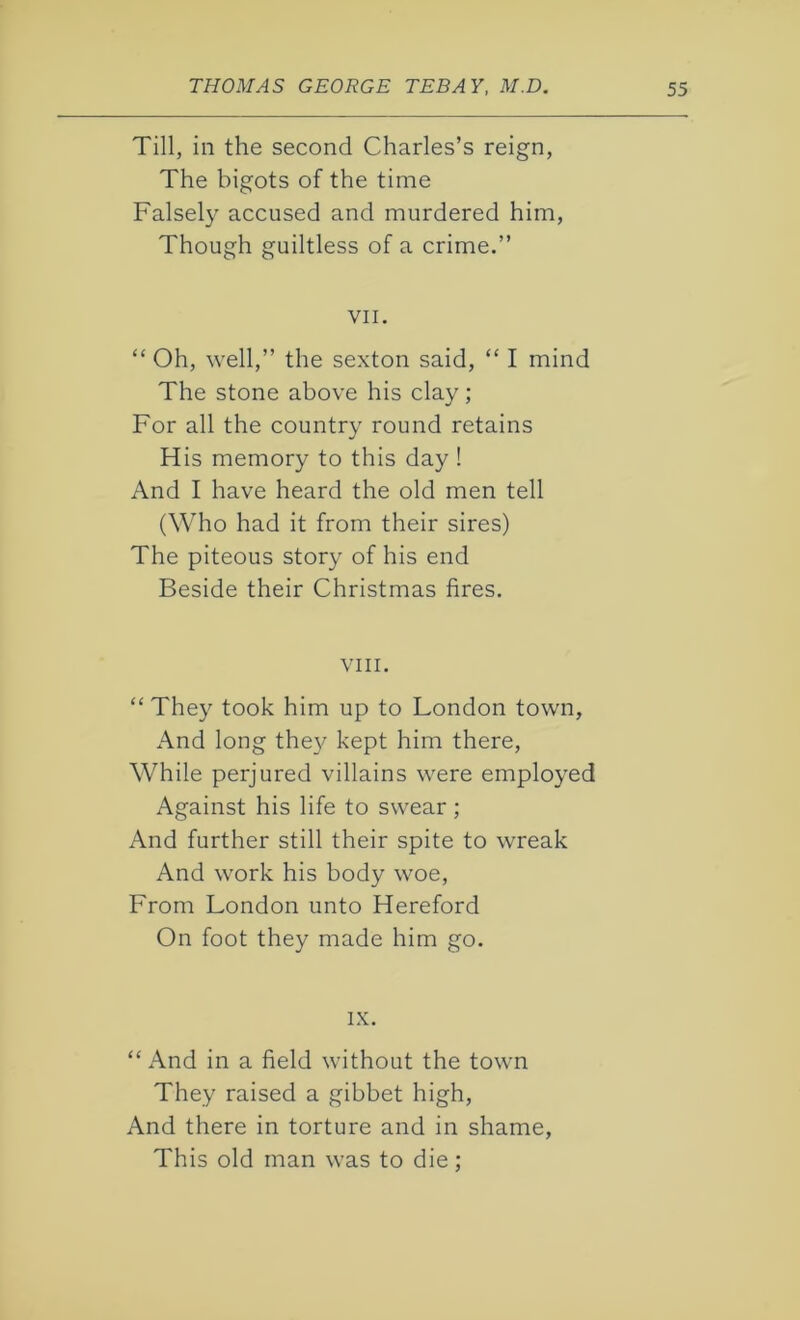Till, in the second Charles’s reign, The bigots of the time Falsely accused and murdered him, Though guiltless of a crime.” VII. “ Oh, well,” the sexton said, “ I mind The stone above his clay; For all the country round retains His memory to this day ! And I have heard the old men tell (Who had it from their sires) The piteous story of his end Beside their Christmas fires. VIII. “ They took him up to London town, And long they kept him there, While perjured villains were employed Against his life to swear ; And further still their spite to wreak And work his body woe, From London unto Hereford On foot they made him go. IX. “ And in a field without the town They raised a gibbet high, And there in torture and in shame, This old man was to die;