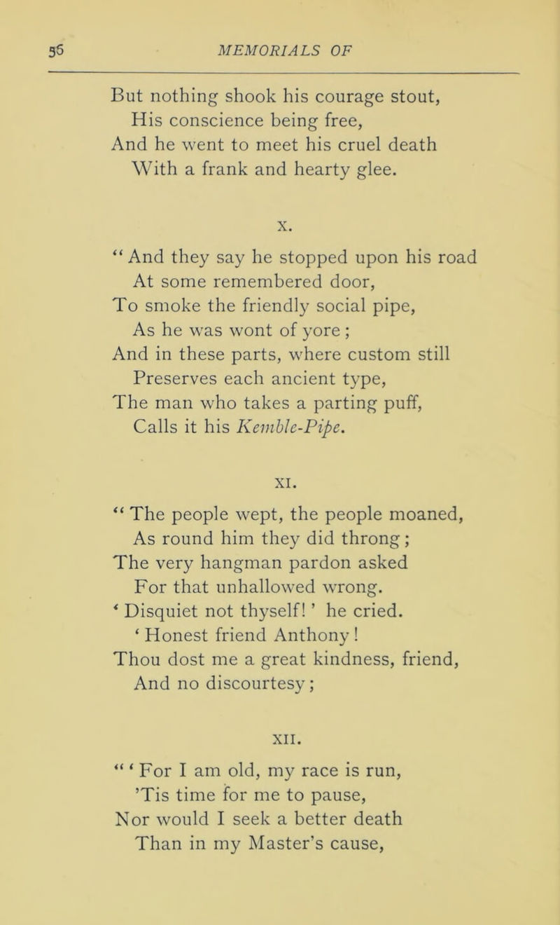 But nothing shook his courage stout, His conscience being free, And he went to meet his cruel death With a frank and hearty glee. x. “ And they say he stopped upon his road At some remembered door, To smoke the friendly social pipe, As he was wont of yore ; And in these parts, where custom still Preserves each ancient type, The man who takes a parting puff, Calls it his Kemble-Pipe. XI. “ The people wept, the people moaned, As round him they did throng; The very hangman pardon asked For that unhallowed wrong. * Disquiet not thyself! ’ he cried. * Honest friend Anthony ! Thou dost me a great kindness, friend, And no discourtesy; XII. “ ‘ For I am old, my race is run, ’Tis time for me to pause, Nor would I seek a better death Than in my Master’s cause,