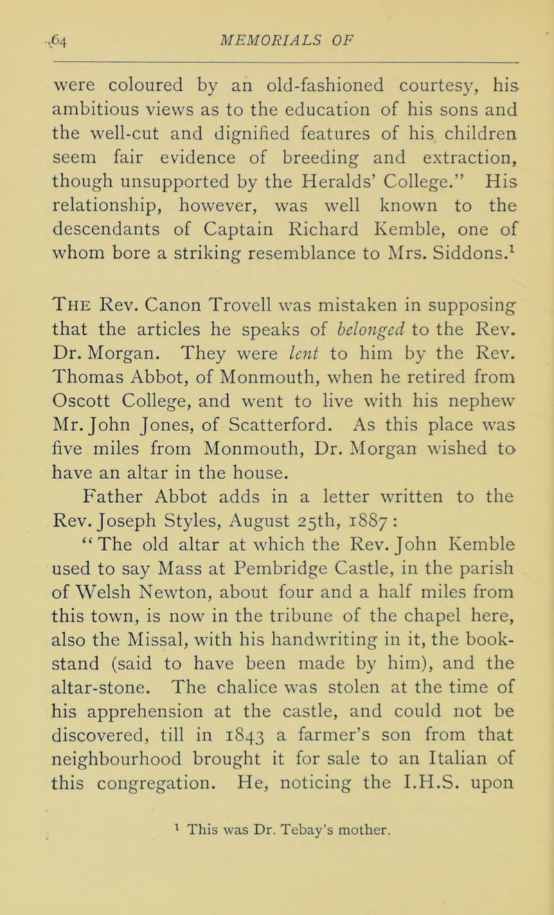 were coloured by an old-fashioned courtesy, his ambitious views as to the education of his sons and the well-cut and dignified features of his children seem fair evidence of breeding and extraction, though unsupported by the Heralds’ College.” His relationship, however, was well known to the descendants of Captain Richard Kemble, one of whom bore a striking resemblance to Mrs. Siddons.1 The Rev. Canon Trovell was mistaken in supposing that the articles he speaks of belonged to the Rev. Dr. Morgan. They were lent to him by the Rev. Thomas Abbot, of Monmouth, when he retired from Oscott College, and went to live with his nephew Mr. John Jones, of Scatterford. As this place was five miles from Monmouth, Dr. Morgan wished to have an altar in the house. Father Abbot adds in a letter written to the Rev. Joseph Styles, August 25th, 1887: “The old altar at which the Rev. John Kemble used to say Mass at Pembridge Castle, in the parish of Welsh Newton, about four and a half miles from this town, is now in the tribune of the chapel here, also the Missal, with his handwriting in it, the book- stand (said to have been made by him), and the altar-stone. The chalice was stolen at the time of his apprehension at the castle, and could not be discovered, till in 1843 a farmer’s son from that neighbourhood brought it for sale to an Italian of this congregation. He, noticing the I.H.S. upon 1 This was Dr. Tebay’s mother.