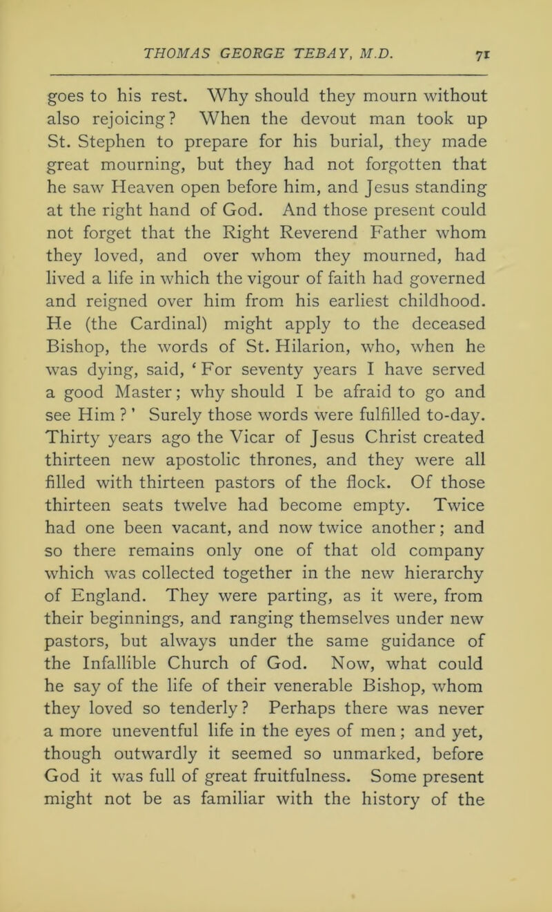 goes to his rest. Why should they mourn without also rejoicing? When the devout man took up St. Stephen to prepare for his burial, they made great mourning, but they had not forgotten that he saw Heaven open before him, and Jesus standing at the right hand of God. And those present could not forget that the Right Reverend Father whom they loved, and over whom they mourned, had lived a life in which the vigour of faith had governed and reigned over him from his earliest childhood. He (the Cardinal) might apply to the deceased Bishop, the words of St. Hilarion, who, when he was dying, said, ‘ For seventy years I have served a good Master; why should I be afraid to go and see Him ? ’ Surely those words were fulfilled to-day. Thirty years ago the Vicar of Jesus Christ created thirteen new apostolic thrones, and they were all filled with thirteen pastors of the Hock. Of those thirteen seats twelve had become empty. Twice had one been vacant, and now twice another; and so there remains only one of that old company which was collected together in the new hierarchy of England. They were parting, as it were, from their beginnings, and ranging themselves under new pastors, but always under the same guidance of the Infallible Church of God. Now, what could he say of the life of their venerable Bishop, whom they loved so tenderly ? Perhaps there was never a more uneventful life in the eyes of men; and yet, though outwardly it seemed so unmarked, before God it was full of great fruitfulness. Some present might not be as familiar with the history of the