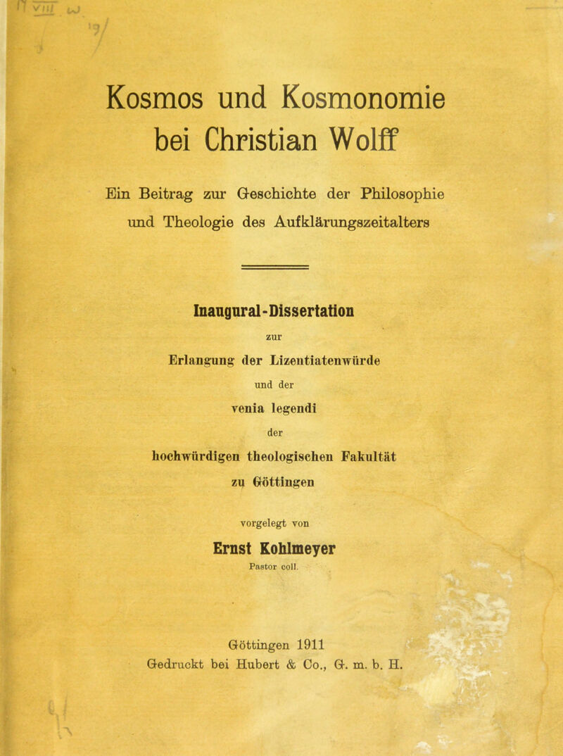 Kosmos und Kosmonomie bei Christian Wolff Ein Beitrag zur G-eschichte der Philosophie und Theologie des Aufklärungszeitalters Inangnral - Dissertation zar Erlangung der Lizentiatenwürde und der Yenia legendi der liochwürdigen theologischen Fakultät zu Güttingen vorgelegt von Ernst Kohlmeyer Pastor coli. Güttingen 1911 Gedruckt bei Hubert & Co., G. m. b. H.