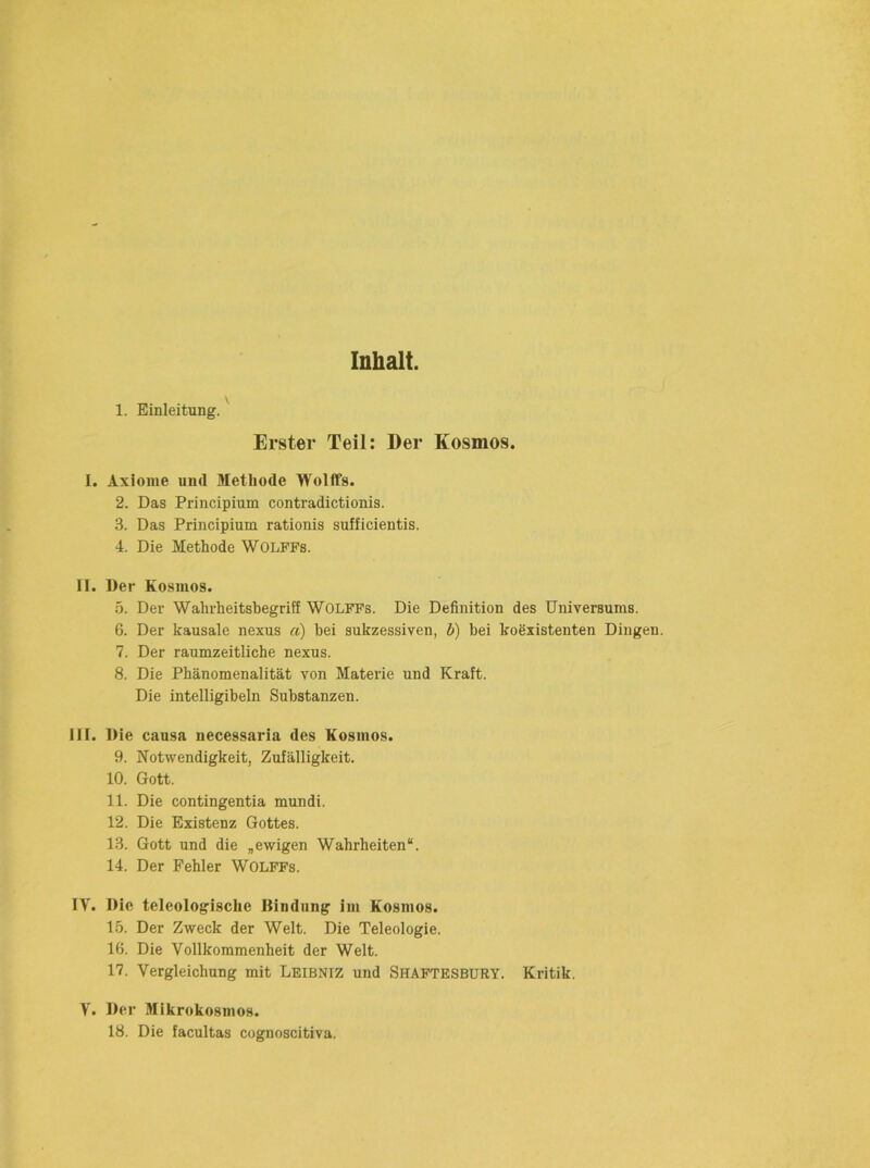 Inhalt. 1. Einleitung. ^ Erster Teil: Der Kosmos. I. Axiome und Methode Wolffs. 2. Das Priiicipium contradictionis. 3. Das Principium rationis sufficientis. 4. Die Methode Wolffs. II. Der Kosmos. 5. Der Wahrheitsbegriff WOLFFs. Die Definition des Universums. 6. Der kausale nexus a) bei sukzessiven, b) bei koexistenten Dingen. 7. Der raumzeitliche nexus. 8. Die Phänomenalität von Materie und Kraft. Die intelligibeln Substanzen. III. Die causa necessaria des Kosmos. 9. Notwendigkeit, Zufälligkeit. 10. Gott. 11. Die contingentia mundi. 12. Die Existenz Gottes. 13. Gott und die „ewigen Wahrheiten“. 14. Der Fehler Wolffs. IV. Die teleologische Bindung im Kosmos. 15. Der Zweck der Welt. Die Teleologie. 16. Die Vollkommenheit der Welt. 17. Vergleichung mit Leibniz und Shaftesbury. Kritik. V. Der Mikrokosmos. 18. Die facultas cognoscitiva.