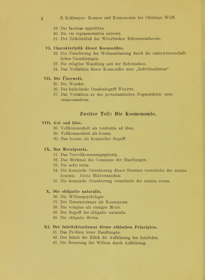 19. Die facultas appetitiva. 20. Die vis repraesentativa universi. 21. Der Zirkelschluß der WOLFFschen Erkenntnistheorie. VI. Charakteristik dieser Kosiuosidee. 22. Der Umschwung der Weltanschauung durch die naturwissenschaft- lichen Umwälzungen. 23. Die religiöse Wandlung seit der Keformation. 24. Das Verhältnis dieser Kosmosidee zum „Individualismus“. VII. Die Überwelt. 25. Die Wunder. 26. Der katholische Gnadenbegriff WOLFFs. 27. Das Verhältnis zu den protestantischen Dogmatikern: usus catasceuasticus. Zweiter Teil: Die Kosmonomie. VIII. Gut und böse. 28. Vollkommenheit als tendentia ad idem. 29. Vollkommenheit als honum. 30. Das honum als kosmischer Begriff. IX. Das Moralgesetz. 31. Das Vervollkommnungsprinzip. 32. Das Merkmal des Consensus der Handlungen. 33. Die actio recta. 34. Die kosmische Orientierung dieses Gesetzes vermittelst der natura hominis. JODLs Mißverständnis. 35. Die kosmische Orientierung vermittelst der natura rerum. X. Die obligatio naturalis. 36. Die Willenspsychologie. 37. Der Determinismus als Konsequenz. 38. Die voluptas als einziges Motiv. 39. Der Begriff der obligatio naturalis. 40. Die obligatio divina. XI. Der Intellektualismus dieser ethiscbeu Prinzipien. 41. Das Problem böser Handlungen. 42. Der Inhalt der Ethik die Aufklärung des Intellekts. 43. Die Besserung des Willens durch Aufklärung.