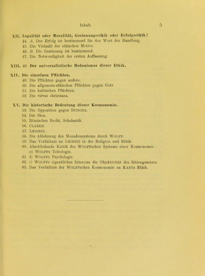 XII. Lojralität oder Moralität, (tosiiinuiigsethik oder Erfolgsethik I 44. A. Der Erfolg ist bestimmend für den Wert der Handlung. 45. Die Vielzahl der ethischen Motive. 46. B. Die Gesinnung ist bestimmend. 47. Die Notwendigkeit der ersten Auffassung. XIII. 48. Der universalistische Hedonismus dieser Ethik. XIV. Die einzelnen Pflichten. 49. Die Pflichten gegen andere. 50. Die allgemein-ethischen Pflichten gegen Gott. 51. Die kultischen Pflichten. 52. Die virtus christiana. XV. Die historische Bedeutung dieser Kosmonomie. 53. Die Opposition gegen SPINOZA. 54. Die Stoa. 55. Römisches Recht, Scholastik. 56. Clarke. 57. Leibniz. 58. Die Ablehnung des Monadensystems durch Wolff. 59. Das Verhältnis zu Leibniz in der Religion und Ethik. 60. Abschließende Kritik des WOLFFschen Systems einer Kosmonomie; a) WOLFFs Teleologie. 61. b) WOLFFs Psychologie. 62. c) WOLFFS eigentliches Interesse die Objektivität des Sittengesetzes. 63. Das Verhältnis der WOLFFschen Kosmonomie zu Kants Ethik. I