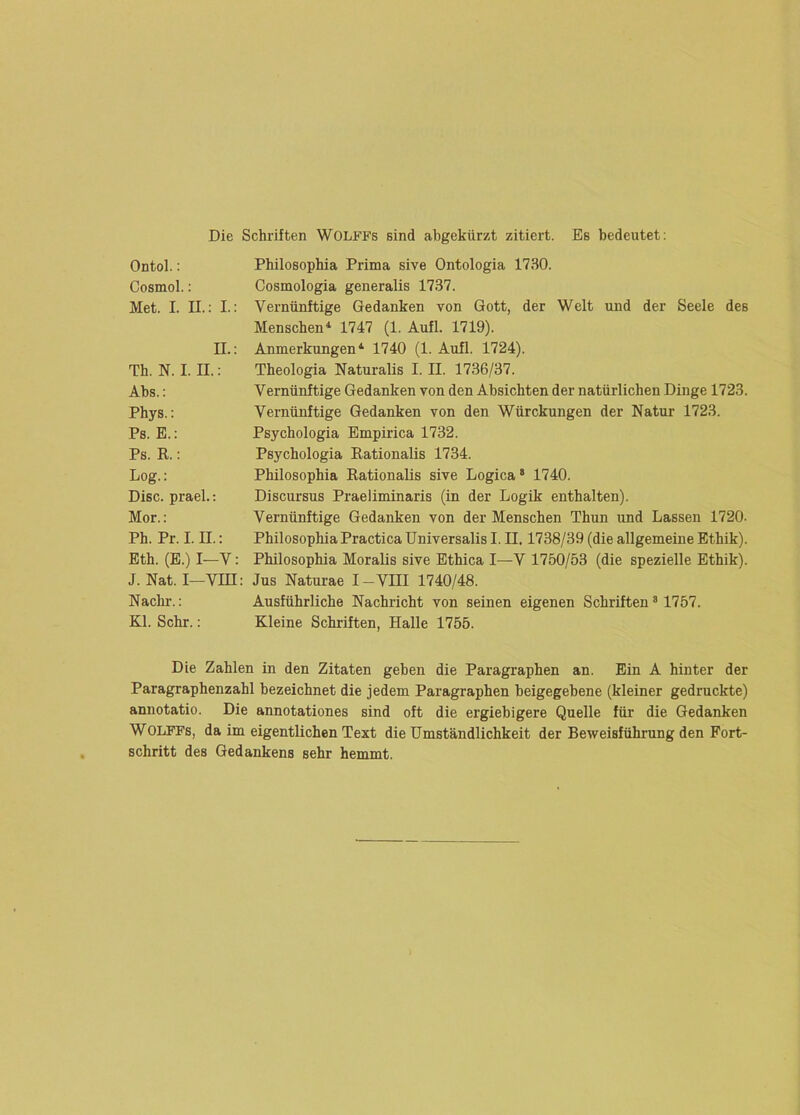 Die Schriften WOLFFs sind abgekürzt zitiert. Es bedeutet; Ontol.: Cosmol.: Met. I. II.: I.: II.: Th. N. I. II.; Abs.: Phys.: Ps. E.: Ps. R.: Log.: Disc. prael.; Mor.: Ph. Pr. I. II.: Eth. (E.) I—V: J. Nat. I—Vin: Nachr.: Kl. Sehr.: Philosophia Prima sive Ontologia 1730. Cosmologia generalis 1737. Vernünftige Gedanken von Gott, der Welt und der Seele des Menschen* 1747 (1. Aufl. 1719). Anmerkungen* 1740 (1. Aufl. 1724). Theologia Naturalis I. II. 1736/37. Vernünftige Gedanken von den Absichten der natürlichen Dinge 1723. Vernünftige Gedanken von den Würckungen der Natur 1723. Psychologia Empirica 1732. Psychologia Rationalis 1734. Philosophia Rationalis sive Logica* 1740. Discursus Praeliminaris (in der Logik enthalten). Vernünftige Gedanken von der Menschen Thun und Lassen 1720. Philosophia Practica Universalis I. II, 1738/39 (die allgemeine Ethik). Philosophia Moralis sive Ethica I—V 1750/53 (die spezielle Ethik). Jus Naturae I-VIII 1740/48. Ausführliche Nachricht von seinen eigenen Schriften ’ 1757. Kleine Schriften, Halle 1755. Die Zahlen in den Zitaten gehen die Paragraphen an. Ein A hinter der Paragraphenzahl bezeichnet die jedem Paragraphen beigegebene (kleiner gedruckte) annotatio. Die annotationes sind oft die ergiebigere Quelle für die Gedanken WOLFPs, da im eigentlichen Text die Umständlichkeit der Beweisführung den Fort- schritt des Gedankens sehr hemmt.